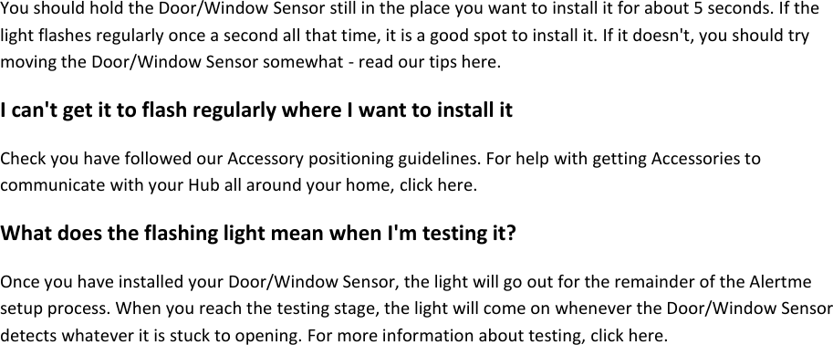You should hold the Door/Window Sensor still in the place you want to install it for about 5 seconds. If the light flashes regularly once a second all that time, it is a good spot to install it. If it doesn't, you should try moving the Door/Window Sensor somewhat - read our tips here.  I can't get it to flash regularly where I want to install it  Check you have followed our Accessory positioning guidelines. For help with getting Accessories to communicate with your Hub all around your home, click here.  What does the flashing light mean when I'm testing it?  Once you have installed your Door/Window Sensor, the light will go out for the remainder of the Alertme setup process. When you reach the testing stage, the light will come on whenever the Door/Window Sensor detects whatever it is stuck to opening. For more information about testing, click here.     