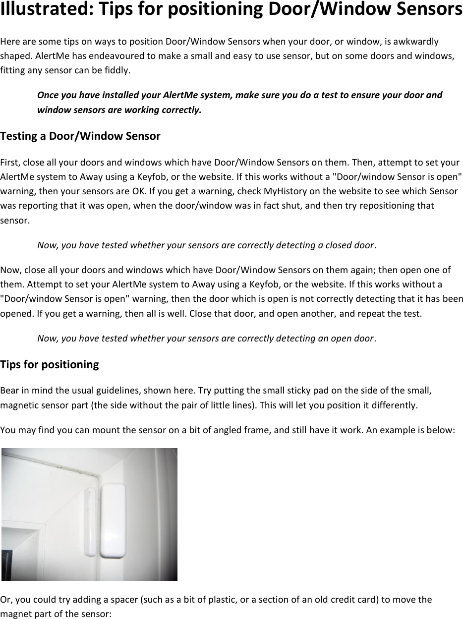 Illustrated: Tips for positioning Door/Window Sensors Here are some tips on ways to position Door/Window Sensors when your door, or window, is awkwardly shaped. AlertMe has endeavoured to make a small and easy to use sensor, but on some doors and windows, fitting any sensor can be fiddly.  Once you have installed your AlertMe system, make sure you do a test to ensure your door and window sensors are working correctly.  Testing a Door/Window Sensor  First, close all your doors and windows which have Door/Window Sensors on them. Then, attempt to set your AlertMe system to Away using a Keyfob, or the website. If this works without a "Door/window Sensor is open" warning, then your sensors are OK. If you get a warning, check MyHistory on the website to see which Sensor was reporting that it was open, when the door/window was in fact shut, and then try repositioning that sensor.  Now, you have tested whether your sensors are correctly detecting a closed door.  Now, close all your doors and windows which have Door/Window Sensors on them again; then open one of them. Attempt to set your AlertMe system to Away using a Keyfob, or the website. If this works without a "Door/window Sensor is open" warning, then the door which is open is not correctly detecting that it has been opened. If you get a warning, then all is well. Close that door, and open another, and repeat the test.  Now, you have tested whether your sensors are correctly detecting an open door.  Tips for positioning  Bear in mind the usual guidelines, shown here. Try putting the small sticky pad on the side of the small, magnetic sensor part (the side without the pair of little lines). This will let you position it differently.  You may find you can mount the sensor on a bit of angled frame, and still have it work. An example is below:    Or, you could try adding a spacer (such as a bit of plastic, or a section of an old credit card) to move the magnet part of the sensor: 