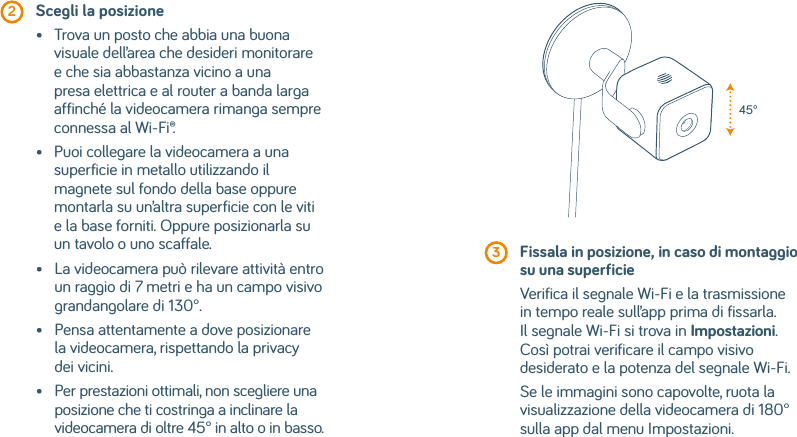  2  Scegli la posizione•    Trova un posto che abbia una buona visuale dell’area che desideri monitorare e che sia abbastanza vicino a una presa elettrica e al router a banda larga affinché la videocamera rimanga sempre connessa al Wi-Fi®.•    Puoi collegare la videocamera a una superficie in metallo utilizzando il magnete sul fondo della base oppure montarla su un’altra superficie con le viti e la base forniti. Oppure posizionarla su un tavolo o uno scaffale.•    La videocamera può rilevare attività entro un raggio di 7 metri e ha un campo visivo grandangolare di 130°.•    Pensa attentamente a dove posizionare la videocamera, rispettando la privacy dei vicini.•    Per prestazioni ottimali, non scegliere una posizione che ti costringa a inclinare la videocamera di oltre 45° in alto o in basso. 3  Fissala in posizione, in caso di montaggio su una superficieVerifica il segnale Wi-Fi e la trasmissione in tempo reale sull’app prima di fissarla. Il segnale Wi-Fi si trova in Impostazioni. Così potrai verificare il campo visivo desiderato e la potenza del segnale Wi-Fi.Se le immagini sono capovolte, ruota la visualizzazione della videocamera di 180° sulla app dal menu Impostazioni.45°