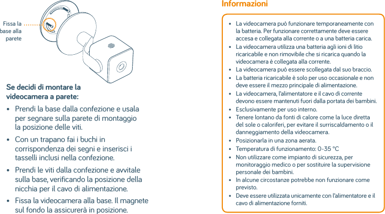 Se decidi di montare la videocamera a parete:•   Prendi la base dalla confezione e usala per segnare sulla parete di montaggio la posizione delle viti.•    Con un trapano fai i buchi in corrispondenza dei segni e inserisci i tasselli inclusi nella confezione.•    Prendi le viti dalla confezione e avvitale sulla base, verificando la posizione della nicchia per il cavo di alimentazione.•    Fissa la videocamera alla base. Il magnete sul fondo la assicurerà in posizione.Fissa la base alla pareteInformazioni•   La videocamera può funzionare temporaneamente con la batteria. Per funzionare correttamente deve essere accesa e collegata alla corrente o a una batteria carica. •   La videocamera utilizza una batteria agli ioni di litio ricaricabile e non rimovibile che si ricarica quando la videocamera è collegata alla corrente. •   La videocamera può essere scollegata dal suo braccio.•   La batteria ricaricabile è solo per uso occasionale e non deve essere il mezzo principale di alimentazione. •   La videocamera, l’alimentatore e il cavo di corrente devono essere mantenuti fuori dalla portata dei bambini.•   Esclusivamente per uso interno.•   Tenere lontano da fonti di calore come la luce diretta del sole o caloriferi, per evitare il surriscaldamento o il danneggiamento della videocamera. •  Posizionarla in una zona aerata.•  Temperatura di funzionamento: 0-35 °C•   Non utilizzare come impianto di sicurezza, per monitoraggio medico o per sostituire la supervisione personale dei bambini. •   In alcune circostanze potrebbe non funzionare come previsto.•   Deve essere utilizzata unicamente con l’alimentatore e il cavo di alimentazione forniti.