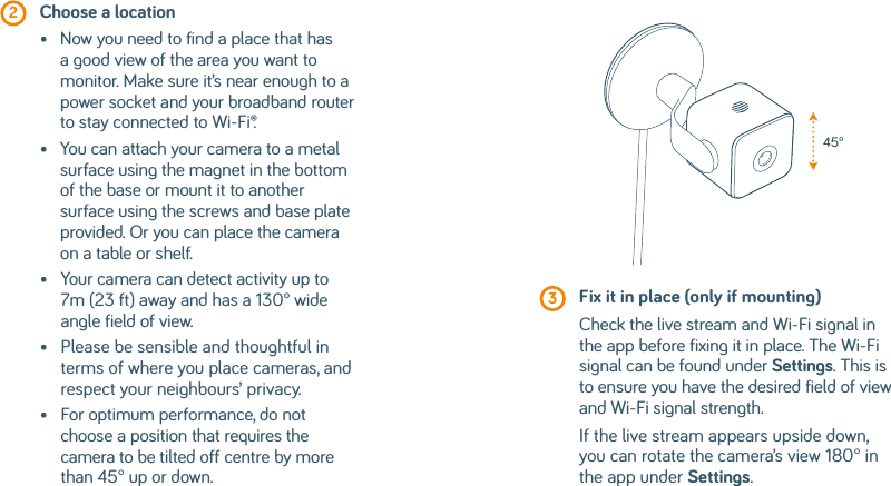  2  Choose a location•    Now you need to find a place that has a good view of the area you want to monitor. Make sure it’s near enough to a power socket and your broadband router to stay connected to Wi-Fi®.•    You can attach your camera to a metal surface using the magnet in the bottom of the base or mount it to another surface using the screws and base plate provided. Or you can place the camera on a table or shelf.•    Your camera can detect activity up to 7m (23 ft) away and has a 130° wide angle field of view.•    Please be sensible and thoughtful in terms of where you place cameras, and respect your neighbours’ privacy.•    For optimum performance, do not choose a position that requires the camera to be tilted off centre by more than 45° up or down. 3  Fix it in place (only if mounting)Check the live stream and Wi-Fi signal in the app before fixing it in place. The Wi-Fi signal can be found under Settings. This is to ensure you have the desired field of view and Wi-Fi signal strength.If the live stream appears upside down, you can rotate the camera’s view 180° in the app under Settings.45°