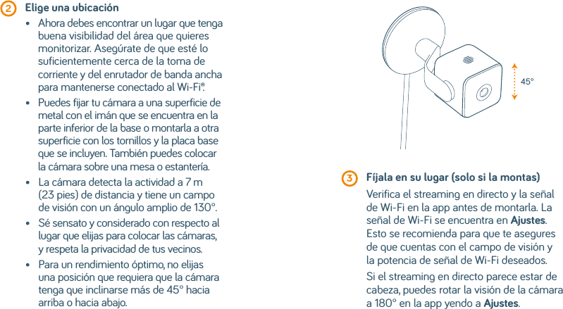  2  Elige una ubicación•    Ahora debes encontrar un lugar que tenga buena visibilidad del área que quieres monitorizar. Asegúrate de que esté lo suficientemente cerca de la toma de corriente y del enrutador de banda ancha para mantenerse conectado al Wi-Fi®.•    Puedes fijar tu cámara a una superficie de metal con el imán que se encuentra en la parte inferior de la base o montarla a otra superficie con los tornillos y la placa base que se incluyen. También puedes colocar la cámara sobre una mesa o estantería.•    La cámara detecta la actividad a 7 m (23 pies) de distancia y tiene un campo de visión con un ángulo amplio de 130°.•    Sé sensato y considerado con respecto al lugar que elijas para colocar las cámaras, y respeta la privacidad de tus vecinos.•    Para un rendimiento óptimo, no elijas una posición que requiera que la cámara tenga que inclinarse más de 45° hacia arriba o hacia abajo. 3  Fíjala en su lugar (solo si la montas)Verifica el streaming en directo y la señal de Wi-Fi en la app antes de montarla. La señal de Wi-Fi se encuentra en Ajustes. Esto se recomienda para que te asegures de que cuentas con el campo de visión y la potencia de señal de Wi-Fi deseados.Si el streaming en directo parece estar de cabeza, puedes rotar la visión de la cámara a 180° en la app yendo a Ajustes.45°