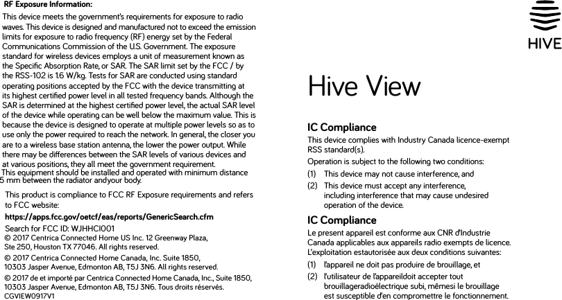 © 2017 Centrica Connected Home US Inc. 12 Greenway Plaza, Ste 250, Houston TX 77046. All rights reserved.© 2017 Centrica Connected Home Canada, Inc. Suite 1850, 10303 Jasper Avenue, Edmonton AB, T5J 3N6. All rights reserved.© 2017 de et importé par Centrica Connected Home Canada, Inc., Suite 1850, 10303 Jasper Avenue, Edmonton AB, T5J 3N6. Tous droits réservés.CGVIEW0917V1Hive ViewIC ComplianceThis device complies with Industry Canada licence-exempt RSS standard(s). Operation is subject to the following two conditions:(1)   This device may not cause interference, and (2)    This device must accept any interference, including interference that may cause undesired operation of the device.IC ComplianceLe present appareil est conforme aux CNR d’Industrie Canada applicables aux appareils radio exempts de licence. L’exploitation estautorisée aux deux conditions suivantes: (1)  l’appareil ne doit pas produire de brouillage, et (2)    l’utilisateur de l’appareildoit accepter tout brouillageradioélectrique subi, mêmesi le brouillage est susceptible d’en compromettre le fonctionnement.RF Exposure Information:This device meets the government’s requirements for exposure to radio waves. This device is designed and manufactured not to exceed the emission limits for exposure to radio frequency (RF) energy set by the Federal Communications Commission of the U.S. Government. The exposure standard for wireless devices employs a unit of measurement known as the Speciﬁc Absorption Rate, or SAR. The SAR limit set by the FCC / by the RSS-102 is 1.6 W/kg. Tests for SAR are conducted using standard operating positions accepted by the FCC with the device transmitting at its highest certiﬁed power level in all tested frequency bands. Although the SAR is determined at the highest certiﬁed power level, the actual SAR level of the device while operating can be well below the maximum value. This is because the device is designed to operate at multiple power levels so as to use only the power required to reach the network. In general, the closer you are to a wireless base station antenna, the lower the power output. While there may be dierences between the SAR levels of various devices and at various positions, they all meet the government requirement.This product is compliance to FCC RF Exposure requirements and refers to FCC website:https://apps.fcc.gov/oetcf/eas/reports/GenericSearch.cfm Search for FCC ID: WJHHCI001This equipment should be installed and operated with minimum distance 5 mm between the radiator and . your body. 