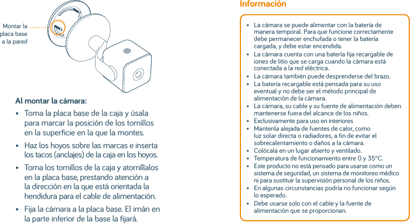 Al montar la cámara:•   Toma la placa base de la caja y úsala para marcar la posición de los tornillos en la superficie en la que la montes.•    Haz los hoyos sobre las marcas e inserta los tacos (anclajes) de la caja en los hoyos.•    Toma los tornillos de la caja y atorníllalos en la placa base, prestando atención a la dirección en la que está orientada la hendidura para el cable de alimentación.•    Fija la cámara a la placa base. El imán en la parte inferior de la base la fijará.Montar la placa base a la paredInformación•   La cámara se puede alimentar con la batería de manera temporal. Para que funcione correctamente debe permanecer enchufada o tener la batería cargada, y debe estar encendida. •   La cámara cuenta con una batería fija recargable de iones de litio que se carga cuando la cámara está conectada a la red eléctrica. •   La cámara también puede desprenderse del brazo.•   La batería recargable está pensada para su uso eventual y no debe ser el método principal de alimentación de la cámara. •   La cámara, su cable y su fuente de alimentación deben mantenerse fuera del alcance de los niños.•  Exclusivamente para uso en interiores•   Mantenla alejada de fuentes de calor, como luz solar directa o radiadores, a fin de evitar el sobrecalentamiento o daños a la cámara. •   Colócala en un lugar abierto y ventilado.•  Temperatura de funcionamiento entre 0 y 35°C.•   Este producto no está pensado para usarse como un sistema de seguridad, un sistema de monitoreo médico ni para sustituir la supervisión personal de los niños. •   En algunas circunstancias podría no funcionar según lo esperado.•   Debe usarse solo con el cable y la fuente de alimentación que se proporcionan. 