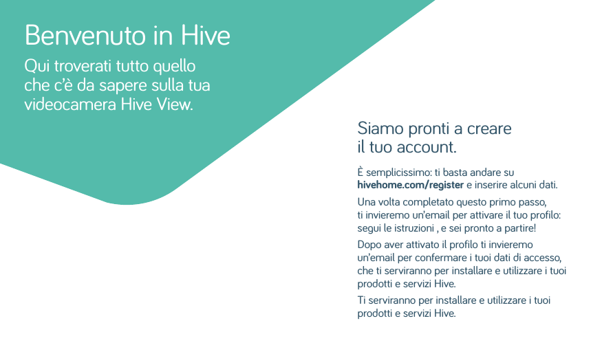 Siamo pronti a creare il tuo account.È semplicissimo: ti basta andare su hivehome.com/register e inserire alcuni dati. Una volta completato questo primo passo, ti invieremo un’email per attivare il tuo profilo: segui le istruzioni , e sei pronto a partire! Dopo aver attivato il profilo ti invieremo un’email per confermare i tuoi dati di accesso, che ti serviranno per installare e utilizzare i tuoi prodotti e servizi Hive.Ti serviranno per installare e utilizzare i tuoi prodotti e servizi Hive.Benvenuto in HiveQui troverati tutto quello che c’è da sapere sulla tua videocamera Hive View.