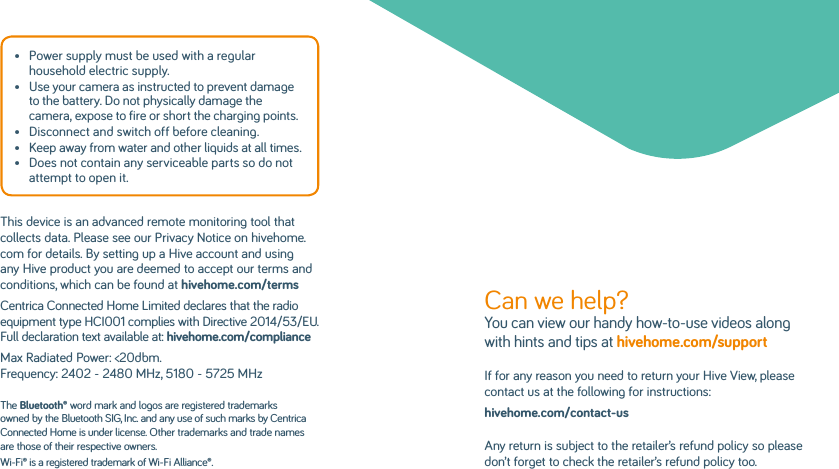 •   Power supply must be used with a regular household electric supply.•   Use your camera as instructed to prevent damage to the battery. Do not physically damage the camera, expose to fire or short the charging points.•   Disconnect and switch off before cleaning.•   Keep away from water and other liquids at all times.•   Does not contain any serviceable parts so do not attempt to open it.This device is an advanced remote monitoring tool that collects data. Please see our Privacy Notice on hivehome.com for details. By setting up a Hive account and using any Hive product you are deemed to accept our terms and conditions, which can be found at hivehome.com/terms Centrica Connected Home Limited declares that the radio equipment type HCI001 complies with Directive 2014/53/EU. Full declaration text available at: hivehome.com/complianceMax Radiated Power: &lt;20dbm. Frequency: 2402 - 2480 MHz, 5180 - 5725 MHzThe Bluetooth® word mark and logos are registered trademarks owned by the Bluetooth SIG, Inc. and any use of such marks by Centrica Connected Home is under license. Other trademarks and trade names are those of their respective owners.Wi-Fi® is a registered trademark of Wi-Fi Alliance®.Can we help? You can view our handy how-to-use videos along with hints and tips at hivehome.com/support If for any reason you need to return your Hive View, please contact us at the following for instructions:hivehome.com/contact-usAny return is subject to the retailer’s refund policy so please don’t forget to check the retailer’s refund policy too.