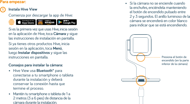 Consejos para instalar la cámara: •   Hive View usa Bluetooth® para conectarse a tu smartphone o tableta durante la instalación y deberá conservar la conexión hasta que termine el proceso.•    Mantén tu smartphone o tableta de 1 a 2 metros (3 a 6 pies) de distancia de la cámara durante la instalación.Para empezar: 1  Instala Hive View  Comienza por descargar la app de Hive:Si es la primera vez que usas Hive, inicia sesión en la aplicación de Hive, toca Cámara y sigue las instrucciones de instalación en pantalla.Si ya tienes otros productos Hive, inicia sesión en la aplicación, toca Menú, luego Instalar dispositivos y sigue las instrucciones en pantalla.•    Si la cámara no se enciende cuando la enchufes, enciéndela manteniendo el botón de encendido pulsado entre 2 y 3 segundos. El anillo luminoso de la cámara se encenderá en color blanco para indicar que se está encendiendo.Presiona el botón de encendido (en la parte inferior de la cámara)