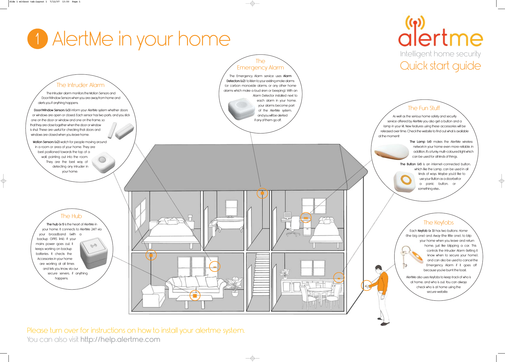 Intelligent home security1AlertMe in your homeQuick start guideThe Intruder alarm monitors the Motion Sensors andDoor/Window Sensors when you are away from home andalerts you if anything happens.Door/Window Sensors (x3) inform your AlertMe system whether doorsor windows are open or closed. Each sensor has two parts, and you stickone on the door or window and one on the frame, sothat they are close together when the door or windowis shut. These are useful for checking that doors andwindows are closed when you leave home.Motion Sensors (x2) watch for people moving aroundin a room or area of your home. They arebest positioned towards the top of awall, pointing out into the room.They are the best way ofdetecting any intruder inyour home.The Intruder AlarmThe hub (x 1) is the heart of AlertMe inyour home. It connects to AlertMe 24/7 viayour broadband (with abackup GPRS link). If yourmains power goes out, itkeeps working on backupbatteries. It checks theAccessories in your homeare working at all timesand lets you know, via oursecure servers, if anythinghappens.The HubThe Emergency Alarm service uses AlarmDetectors (x2) to listen to your existing smoke alarms(or carbon monoxide alarms, or any other homealarms which make a loud siren or beeping). With anAlarm Detector installed next toeach alarm in your home,your alarms become partof the AlertMe system,and you will be alertedif any of them go off.TheEmergency AlarmThe KeyfobsEach Keyfob (x 3) has two buttons:Home(the big one) andAway(the little one), to blipyour home when you leave and returnhome, just like blipping a car. Thiscontrols the Intruder Alarm (letting itknow when to secure your home),and can also be used to cancel theEmergency Alarm if it goes offbecause you’ve burnt the toast.AlertMe also uses Keyfobs to keep track of who isat home, and who is out. You can alwayscheck who is at home using thesecure website.As well as the serious home safety and securityservice offered by AlertMe you also get a button and alamp in your kit. New features using these accessories will bereleased over time. Check the website to find out what is availableat the moment!The Lamp (x1) makes the AlertMe wirelessnetwork in your home even more reliable. Inaddition, it’s a funky, multi-coloured light whichcan be used for all kinds of things.The Button (x1) is an internet-connected button,which like the Lamp, can be used in allkinds of ways. Maybe you’d like touse your Button as a doorbell ora panic button, orsomething else...The Fun StuffPlease turn over for instructions on how to install your alertme system.You can also visit http://help.alertme.comSide 1 without tab:Layout 1  7/12/07  13:50  Page 1