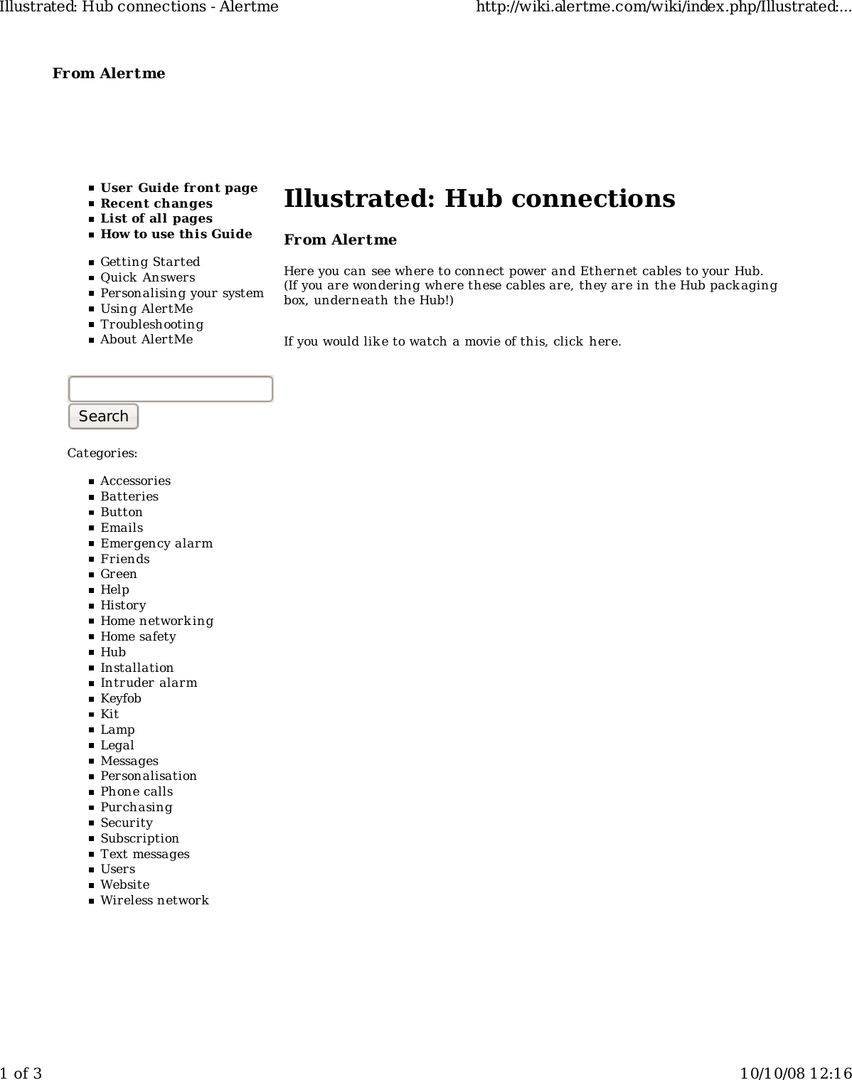 From Alertme  User Guide front pageRecent changesList of all pagesHow to use this GuideGetting StartedQuick AnswersPersonalising your systemUsing AlertMeTroubleshootingAbout AlertMeCategories:AccessoriesBatteriesButtonEmailsEmergency alarmFriendsGreenHelpHistoryHome networkingHome safetyHubInstallationIntruder alarmKeyfobKitLampLegalMessagesPersonalisationPhone callsPurchasingSecuritySubscriptionText messagesUsersWebsiteWireless networkIllustrated: Hub connectionsFrom AlertmeHere you can see where to connect power and Ethernet cables to your Hub.(If you are wondering where these cables are, they are in the Hub packagingbox, underneath the Hub!)If you would like to watch a movie of this, click  here.Illustrated: Hub connections - Alertme http://wiki.alertme.com/wiki/index.php/Illustrated:...1 of 3 10/10/08 12:16