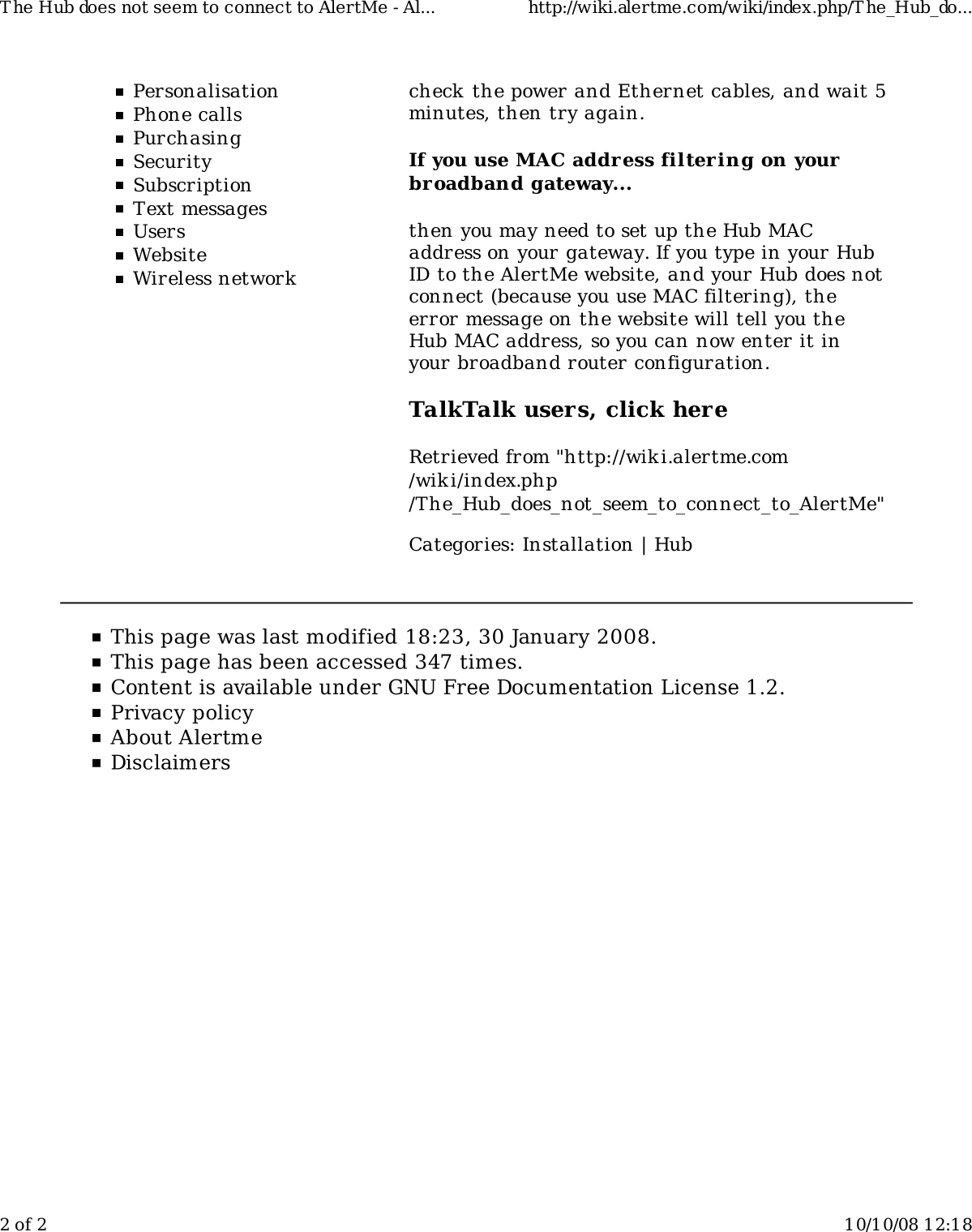 PersonalisationPhone callsPurchasingSecuritySubscriptionText messagesUsersWebsiteWireless networkcheck the power and Ethernet cables, and wait 5minutes, then try again.If you use MAC address filtering on yourbroadband gateway...then you may need to set up the Hub MACaddress on your gateway. If you type in your HubID to the AlertMe website, and your Hub does notconnect (because you use MAC filtering), theerror message on the website will tell you theHub MAC address, so you can now enter it inyour broadband router configuration.TalkTalk users, click hereRetrieved from &quot;http://wiki.alertme.com/wik i/index.php/The_Hub_does_not_seem_to_connect_to_AlertMe&quot;Categories: Installation | HubT he Hub does not seem to connect to AlertMe - Al... http://wiki.alertme.com/wiki/index.php/T he_Hub_do...2 of 2 10/10/08 12:18