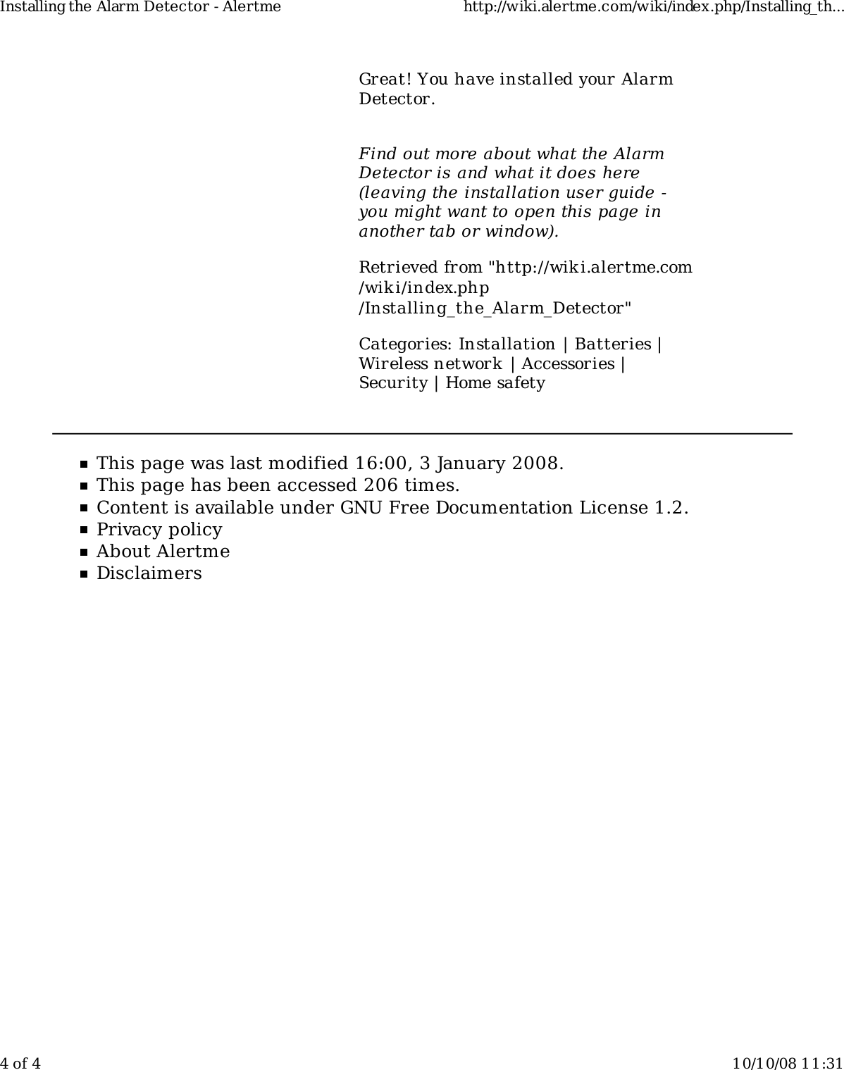 Great! You have installed your AlarmDetector.Find out more about what the AlarmDetector is and what it does here(leaving the installation user guide -you might want to open this page inanother tab or window).Retrieved from &quot;http://wiki.alertme.com/wik i/index.php/Installing_the_Alarm_Detector&quot;Categories: Installation | Batteries |Wireless network | Accessories |Security | Home safetyThis page was last modified 16:00, 3 January 2008.This page has been accessed 206 times.Content is available under GNU Free Documentation License 1.2.Privacy policyAbout AlertmeDisclaimersInstalling the Alarm Detector - Alertme http://wiki.alertme.com/wiki/index.php/Installing_th...4 of 4 10/10/08 11:31