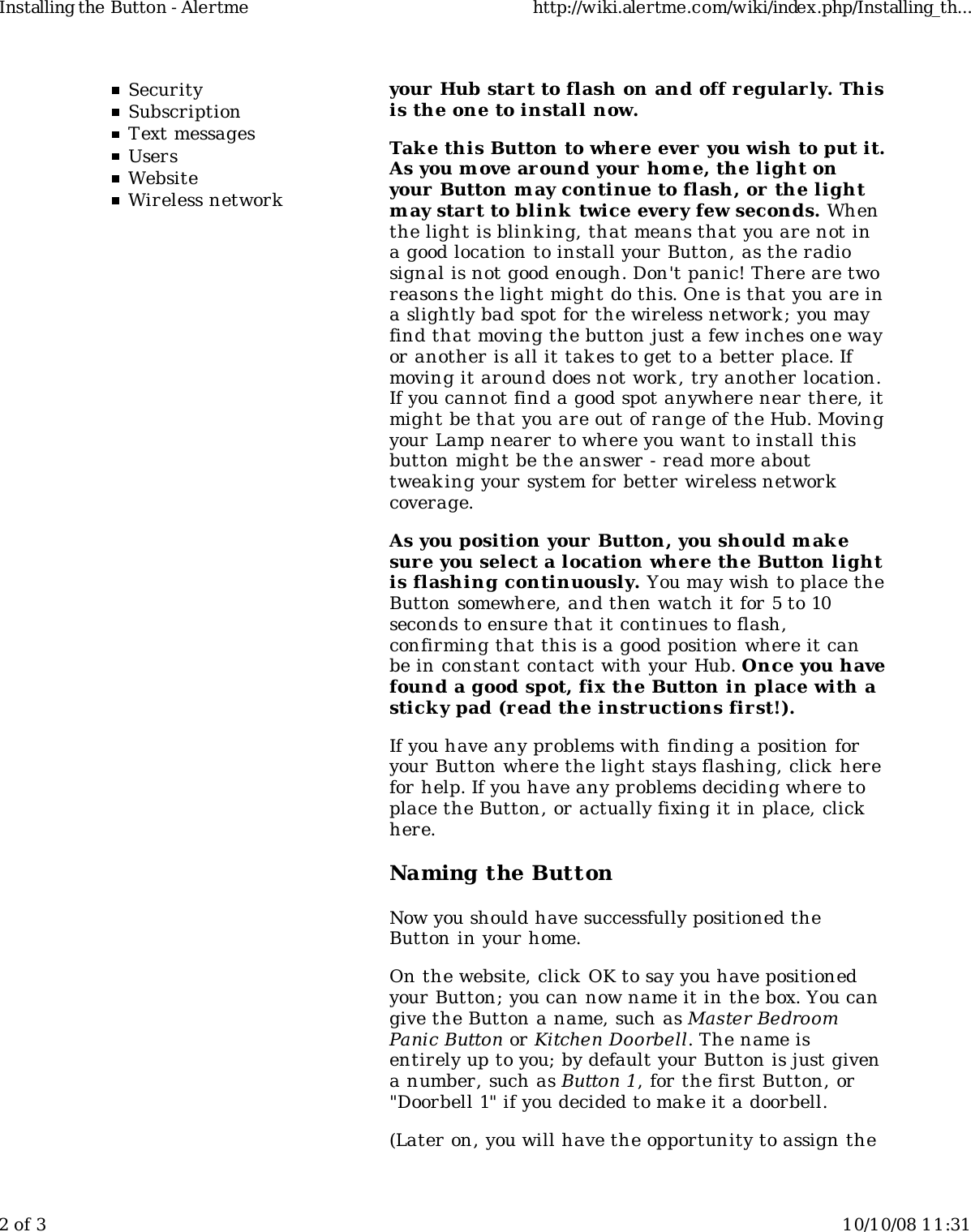 SecuritySubscriptionText messagesUsersWebsiteWireless networkyour Hub start to flash on and off regularly. Thisis the one to install now.Tak e this Button to wher e ever you wish to put it.As you m ove ar ound your hom e, the light onyour Button may continue to flash, or the lightm ay start to blink  twice every few seconds. Whenthe light is blinking, that means that you are not ina good location to install your Button, as the radiosignal is not good enough. Don&apos;t panic! There are tworeasons the light might do this. One is that you are ina slightly bad spot for the wireless network ; you mayfind that moving the button just a few inches one wayor another is all it takes to get to a better place. Ifmoving it around does not work , try another location.If you cannot find a good spot anywhere near there, itmight be that you are out of range of the Hub. Movingyour Lamp nearer to where you want to install thisbutton might be the answer - read more abouttweaking your system for better wireless networkcoverage.As you position your Button, you should m akesure you select a location where the Button lightis flashing continuously. You may wish to place theButton somewhere, and then watch it for 5 to 10seconds to ensure that it continues to flash,confirming that this is a good position where it canbe in constant contact with your Hub. Once you havefound a good spot, fix the Button in place with asticky pad (read the instructions fir st!).If you have any problems with finding a position foryour Button where the light stays flashing, click herefor help. If you have any problems deciding where toplace the Button, or actually fixing it in place, clickhere.Naming the ButtonNow you should have successfully positioned theButton in your home.On the website, click  OK to say you have positionedyour Button; you can now name it in the box. You cangive the Button a name, such as Master BedroomPanic Button or Kitchen Doorbell. The name isentirely up to you; by default your Button is just givena number, such as Button 1, for the first Button, or&quot;Doorbell 1&quot; if you decided to mak e it a doorbell.(Later on, you will have the opportunity to assign theInstalling the Button - Alertme http://wiki.alertme.com/wiki/index.php/Installing_th...2 of 3 10/10/08 11:31