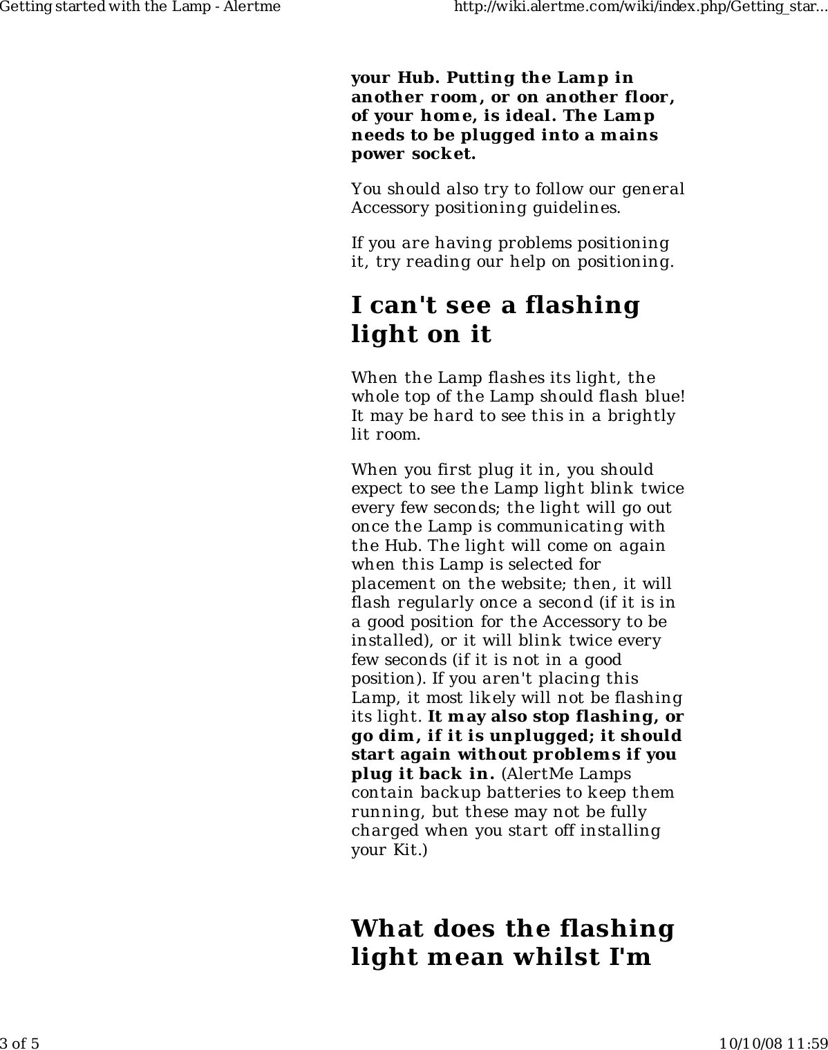 your Hub. Putting the Lamp inanother r oom , or on another floor,of your home, is ideal. The Lampneeds to be plugged into a mainspower  socket.You should also try to follow our generalAccessory positioning guidelines.If you are having problems positioningit, try reading our help on positioning.I can&apos;t see a flashinglight on itWhen the Lamp flashes its light, thewhole top of the Lamp should flash blue!It may be hard to see this in a brightlylit room.When you first plug it in, you shouldexpect to see the Lamp light blink twiceevery few seconds; the light will go outonce the Lamp is communicating withthe Hub. The light will come on againwhen this Lamp is selected forplacement on the website; then, it willflash regularly once a second (if it is ina good position for the Accessory to beinstalled), or it will blink twice everyfew seconds (if it is not in a goodposition). If you aren&apos;t placing thisLamp, it most likely will not be flashingits light. It m ay also stop flashing, orgo dim , if it is unplugged; it shouldstart again without problem s if youplug it back  in. (AlertMe Lampscontain backup batteries to k eep themrunning, but these may not be fullycharged when you start off installingyour Kit.)What does the flashinglight mean whilst I&apos;mGetting started with the Lamp - Alertme http://wiki.alertme.com/wiki/index.php/Getting_star...3 of 5 10/10/08 11:59