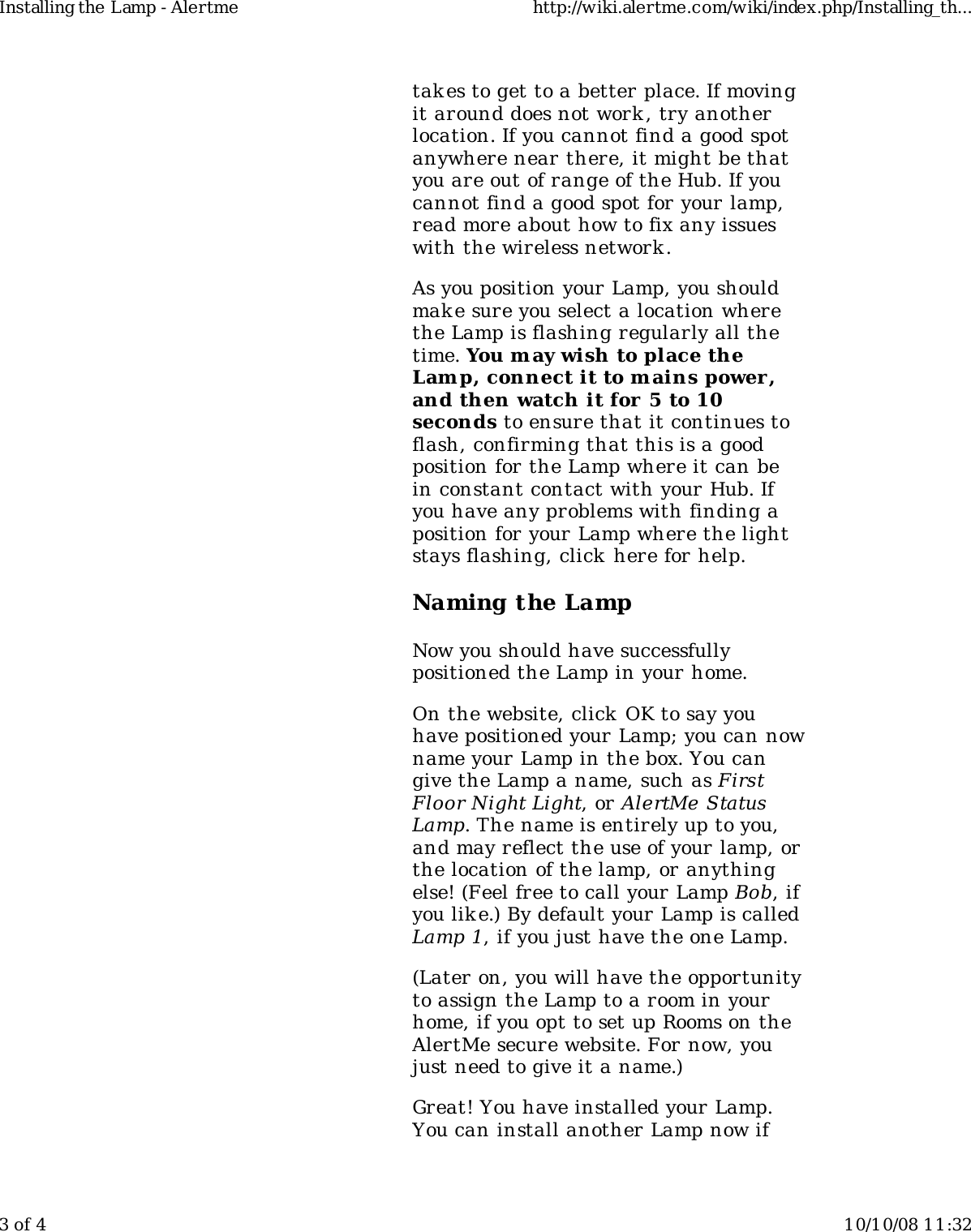 takes to get to a better place. If movingit around does not work , try anotherlocation. If you cannot find a good spotanywhere near there, it might be thatyou are out of range of the Hub. If youcannot find a good spot for your lamp,read more about how to fix any issueswith the wireless network.As you position your Lamp, you shouldmak e sure you select a location wherethe Lamp is flashing regularly all thetime. You may wish to place theLam p, connect it to m ains power,and then watch it for 5 to 10seconds to ensure that it continues toflash, confirming that this is a goodposition for the Lamp where it can bein constant contact with your Hub. Ifyou have any problems with finding aposition for your Lamp where the lightstays flashing, click  here for help.Naming the LampNow you should have successfullypositioned the Lamp in your home.On the website, click OK to say youhave positioned your Lamp; you can nowname your Lamp in the box. You cangive the Lamp a name, such as FirstFloor Night Light, or AlertMe StatusLamp. The name is entirely up to you,and may reflect the use of your lamp, orthe location of the lamp, or anythingelse! (Feel free to call your Lamp Bob, ifyou like.) By default your Lamp is calledLamp 1, if you just have the one Lamp.(Later on, you will have the opportunityto assign the Lamp to a room in yourhome, if you opt to set up Rooms on theAlertMe secure website. For now, youjust need to give it a name.)Great! You have installed your Lamp.You can install another Lamp now ifInstalling the Lamp - Alertme http://wiki.alertme.com/wiki/index.php/Installing_th...3 of 4 10/10/08 11:32