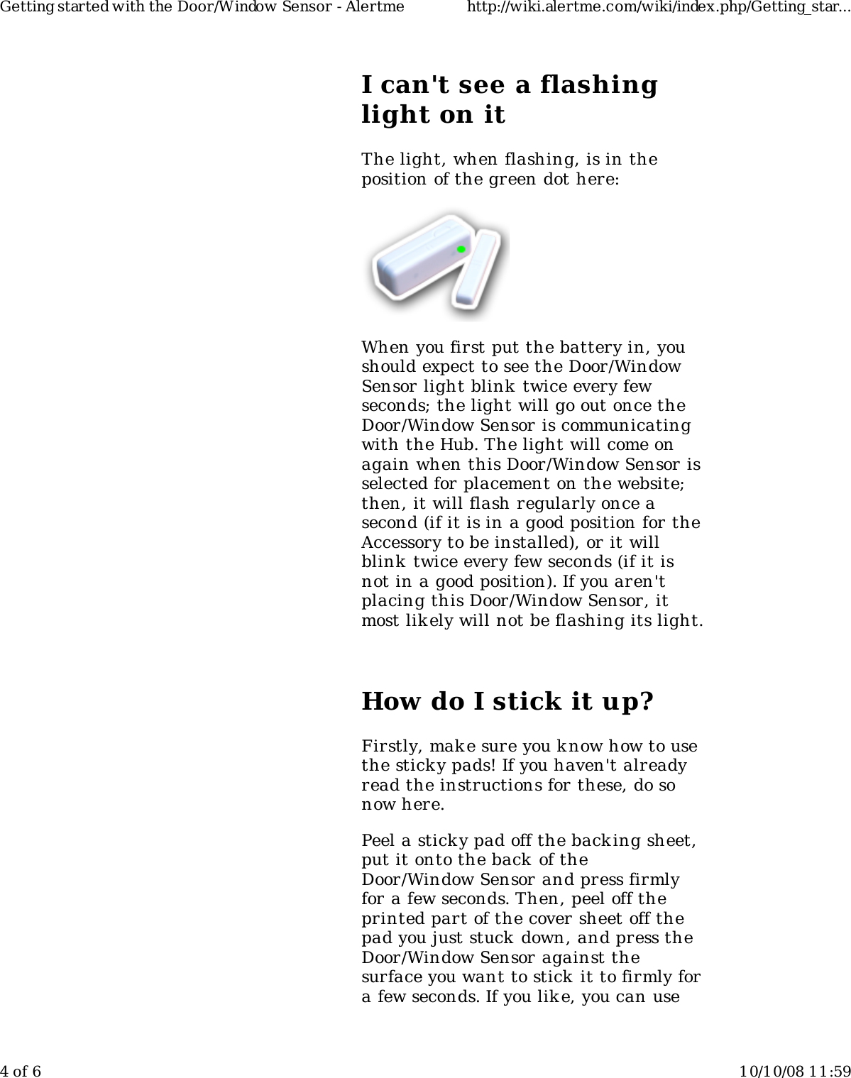 I can&apos;t see a flashinglight on itThe light, when flashing, is in theposition of the green dot here:When you first put the battery in, youshould expect to see the Door/WindowSensor light blink twice every fewseconds; the light will go out once theDoor/Window Sensor is communicatingwith the Hub. The light will come onagain when this Door/Window Sensor isselected for placement on the website;then, it will flash regularly once asecond (if it is in a good position for theAccessory to be installed), or it willblink  twice every few seconds (if it isnot in a good position). If you aren&apos;tplacing this Door/Window Sensor, itmost lik ely will not be flashing its light.How do I stick it up?Firstly, mak e sure you know how to usethe sticky pads! If you haven&apos;t alreadyread the instructions for these, do sonow here.Peel a sticky pad off the backing sheet,put it onto the back of theDoor/Window Sensor and press firmlyfor a few seconds. Then, peel off theprinted part of the cover sheet off thepad you just stuck down, and press theDoor/Window Sensor against thesurface you want to stick  it to firmly fora few seconds. If you lik e, you can useGetting started with the Door/Window Sensor - Alertme http://wiki.alertme.com/wiki/index.php/Getting_star...4 of 6 10/10/08 11:59