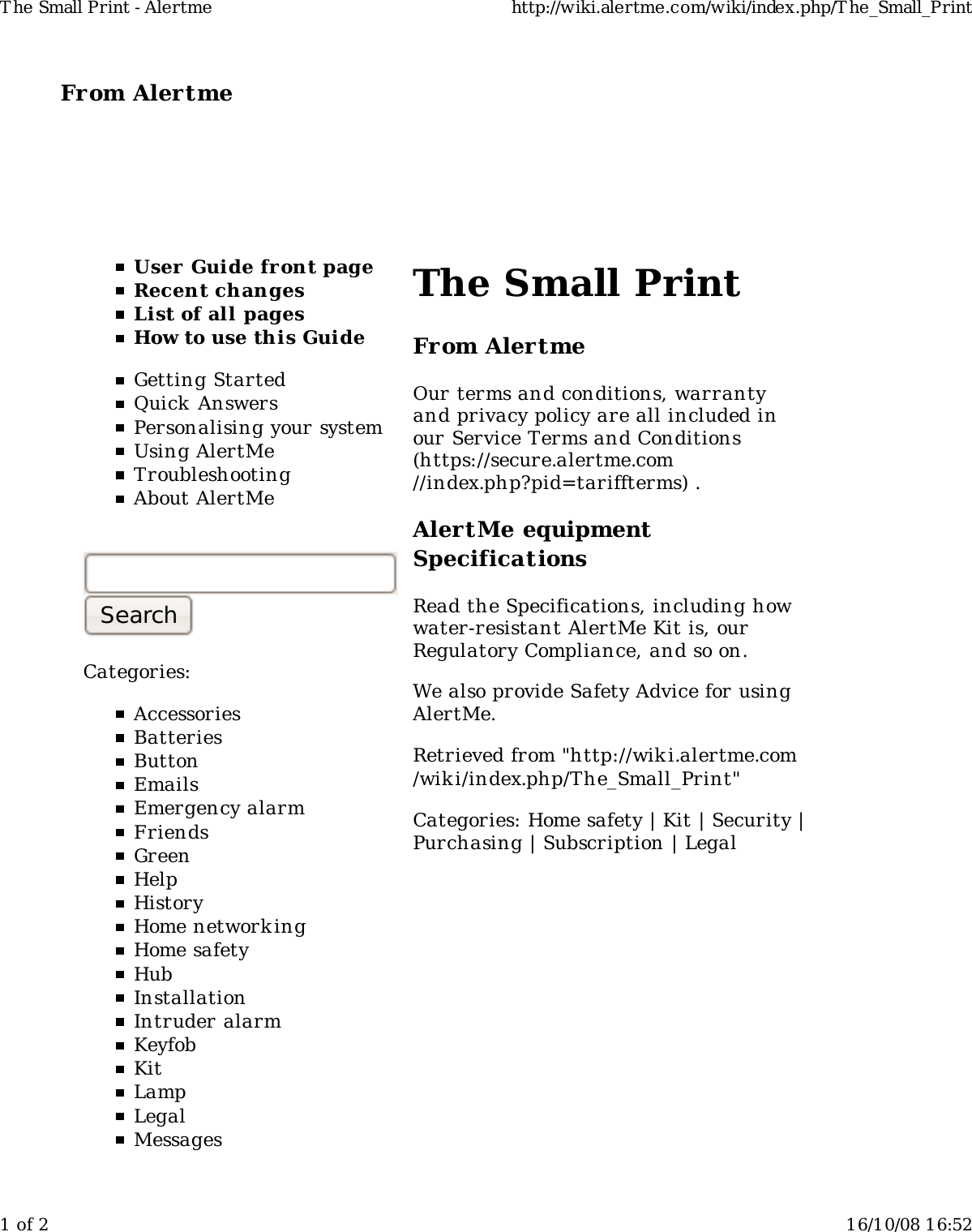 From Alertme  User Guide front pageRecent changesList of all pagesHow to use this GuideGetting StartedQuick AnswersPersonalising your systemUsing AlertMeTroubleshootingAbout AlertMeCategories:AccessoriesBatteriesButtonEmailsEmergency alarmFriendsGreenHelpHistoryHome network ingHome safetyHubInstallationIntruder alarmKeyfobKitLampLegalMessagesThe Small PrintFrom AlertmeOur terms and conditions, warrantyand privacy policy are all included inour Service Terms and Conditions(https://secure.alertme.com//index.php?pid=tariffterms) .AlertMe equipmentSpecificationsRead the Specifications, including howwater-resistant AlertMe Kit is, ourRegulatory Compliance, and so on.We also provide Safety Advice for usingAlertMe.Retrieved from &quot;http://wiki.alertme.com/wik i/index.php/The_Small_Print&quot;Categories: Home safety | Kit | Security |Purchasing | Subscription | LegalT he Small Print - Alertme http://wiki.alertme.com/wiki/index.php/T he_Small_Print1 of 2 16/10/08 16:52