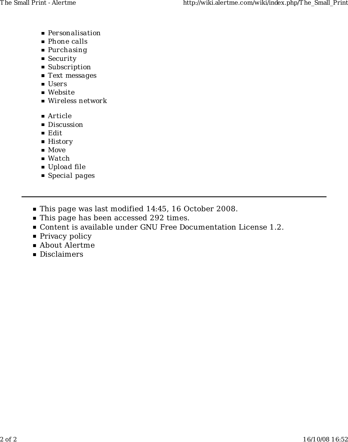 PersonalisationPhone callsPurchasingSecuritySubscriptionText messagesUsersWebsiteWireless networkArticleDiscussionEditHistoryMoveWatchUpload fileSpecial pagesThis page was last modified 14:45, 16 October 2008.This page has been accessed 292 times.Content is available under GNU Free Documentation License 1.2.Privacy policyAbout AlertmeDisclaimersT he Small Print - Alertme http://wiki.alertme.com/wiki/index.php/T he_Small_Print2 of 2 16/10/08 16:52