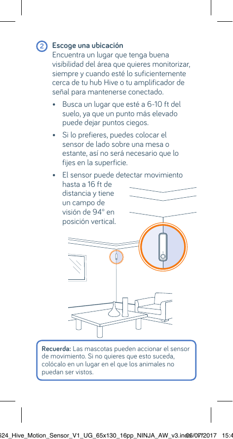 Recuerda: Las mascotas pueden accionar el sensor de movimiento. Si no quieres que esto suceda, colócalo en un lugar en el que los animales no puedan ser vistos.  2 Escoge una ubicación  Encuentra un lugar que tenga buena visibilidad del área que quieres monitorizar, siempre y cuando esté lo suficientemente cerca de tu hub Hive o tu amplificador de señal para mantenerse conectado.  •  Busca un lugar que esté a 6-10 ft del suelo, ya que un punto más elevado puede dejar puntos ciegos.   •  Si lo prefieres, puedes colocar el  sensor de lado sobre una mesa o  estante, así no será necesario que lo fijes en la superficie.   •  El sensor puede detectar movimiento hasta a 16 ft de  distancia y tiene un campo de  visión de 94° en  posición vertical.22624_Hive_Motion_Sensor_V1_UG_65x130_16pp_NINJA_AW_v3.indd   1106/07/2017   15:45