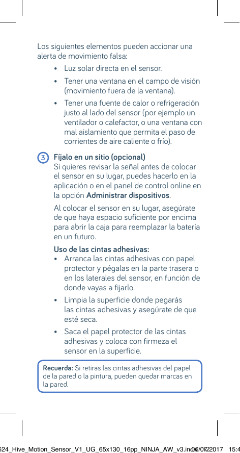 Recuerda: Si retiras las cintas adhesivas del papel de la pared o la pintura, pueden quedar marcas en la pared.Los siguientes elementos pueden accionar una alerta de movimiento falsa:     •    Luz solar directa en el sensor.   •  Tener una ventana en el campo de visión (movimiento fuera de la ventana).   •  Tener una fuente de calor o refrigeración justo al lado del sensor (por ejemplo un ventilador o calefactor, o una ventana con mal aislamiento que permita el paso de  corrientes de aire caliente o frío). 3 Fíjalo en un sitio (opcional)    Si quieres revisar la señal antes de colocar el sensor en su lugar, puedes hacerlo en la aplicación o en el panel de control online en la opción Administrar dispositivos.   Al colocar el sensor en su lugar, asegúrate de que haya espacio suficiente por encima para abrir la caja para reemplazar la batería en un futuro.   Uso de las cintas adhesivas:    •  Arranca las cintas adhesivas con papel protector y pégalas en la parte trasera o en los laterales del sensor, en función de donde vayas a fijarlo.  •  Limpia la superficie donde pegarás las cintas adhesivas y asegúrate de que esté seca.   •  Saca el papel protector de las cintas adhesivas y coloca con firmeza el sensor en la superficie.22624_Hive_Motion_Sensor_V1_UG_65x130_16pp_NINJA_AW_v3.indd   1206/07/2017   15:45