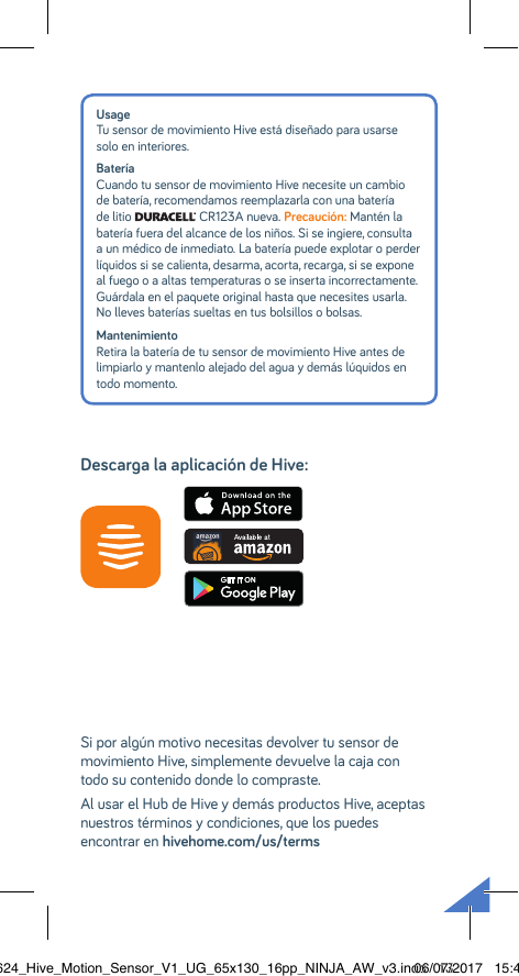 Usage Tu sensor de movimiento Hive está diseñado para usarse solo en interiores.Batería Cuando tu sensor de movimiento Hive necesite un cambio de batería, recomendamos reemplazarla con una batería de litio   CR123A nueva. Precaución: Mantén la batería fuera del alcance de los niños. Si se ingiere, consulta a un médico de inmediato. La batería puede explotar o perder líquidos si se calienta, desarma, acorta, recarga, si se expone al fuego o a altas temperaturas o se inserta incorrectamente. Guárdala en el paquete original hasta que necesites usarla.  No lleves baterías sueltas en tus bolsillos o bolsas. Mantenimiento Retira la batería de tu sensor de movimiento Hive antes de limpiarlo y mantenlo alejado del agua y demás lúquidos en todo momento.Si por algún motivo necesitas devolver tu sensor de movimiento Hive, simplemente devuelve la caja con todo su contenido donde lo compraste.Al usar el Hub de Hive y demás productos Hive, aceptas nuestros términos y condiciones, que los puedes encontrar en hivehome.com/us/termsDescarga la aplicación de Hive:22624_Hive_Motion_Sensor_V1_UG_65x130_16pp_NINJA_AW_v3.indd   1306/07/2017   15:45