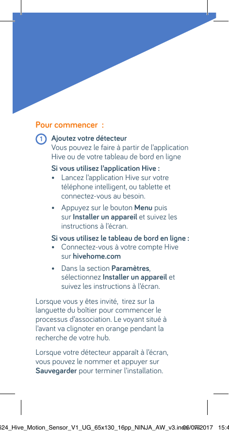 Pour commencer  : 1 Ajoutez votre détecteur   Vous pouvez le faire à partir de l’application Hive ou de votre tableau de bord en ligne Si vous utilisez l’application Hive :  •  Lancez l’application Hive sur votre téléphone intelligent, ou tablette et connectez-vous au besoin.  •  Appuyez sur le bouton Menu puis sur Installer un appareil et suivez les instructions à l’écran.Si vous utilisez le tableau de bord en ligne :  •  Connectez-vous à votre compte Hive sur hivehome.com   •  Dans la section Paramètres,  sélectionnez Installer un appareil et suivez les instructions à l’écran. Lorsque vous y êtes invité,  tirez sur la  languette du boîtier pour commencer le processus d’association. Le voyant situé à  l’avant va clignoter en orange pendant la recherche de votre hub.Lorsque votre détecteur apparaît à l’écran,  vous pouvez le nommer et appuyer sur Sauvegarder pour terminer l’installation.22624_Hive_Motion_Sensor_V1_UG_65x130_16pp_NINJA_AW_v3.indd   1606/07/2017   15:45