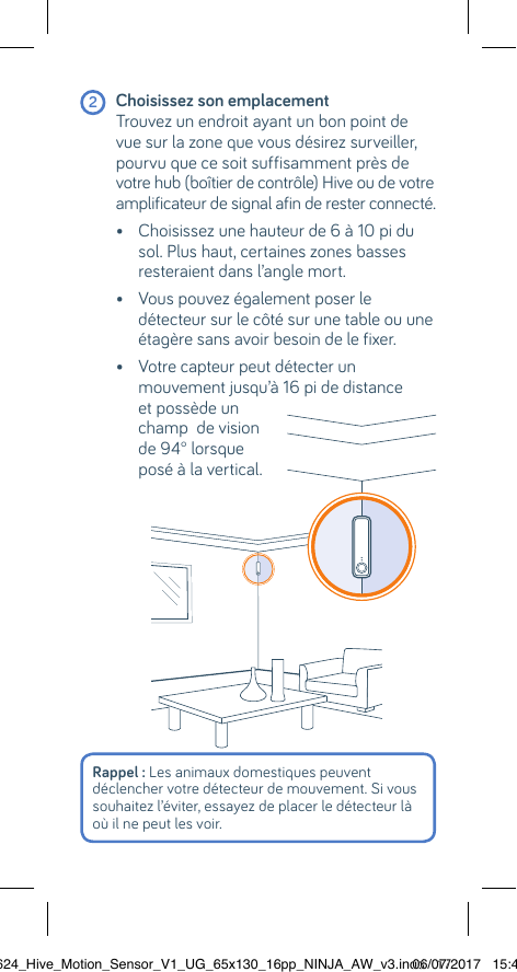  2 Choisissez son emplacement  Trouvez un endroit ayant un bon point de vue sur la zone que vous désirez surveiller, pourvu que ce soit suffisamment près de votre hub (boîtier de contrôle) Hive ou de votre amplificateur de signal afin de rester connecté.  •  Choisissez une hauteur de 6 à 10 pi du sol. Plus haut, certaines zones basses resteraient dans l’angle mort.   •  Vous pouvez également poser le détecteur sur le côté sur une table ou une étagère sans avoir besoin de le fixer.   •  Votre capteur peut détecter un mouvement jusqu’à 16 pi de distance et possède un  champ  de vision  de 94° lorsque  posé à la vertical.Rappel : Les animaux domestiques peuvent  déclencher votre détecteur de mouvement. Si vous souhaitez l’éviter, essayez de placer le détecteur là où il ne peut les voir.22624_Hive_Motion_Sensor_V1_UG_65x130_16pp_NINJA_AW_v3.indd   1706/07/2017   15:45