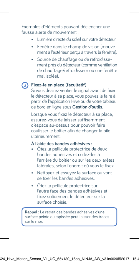 Exemples d’éléments pouvant déclencher une fausse alerte de mouvement :    •  Lumière directe du soleil sur votre détecteur.   •  Fenêtre dans le champ de vision (mouve-ment à l’extérieur perçu à travers la fenêtre).   •  Source de chauffage ou de refroidisse-ment près du détecteur (comme ventilation de chauffage/refroidisseur ou une fenêtre mal isolée). 3 Fixez-le en place (facultatif)      Si vous désirez vérifier le signal avant de fixer le détecteur à sa place, vous pouvez le faire à partir de l’application Hive ou de votre tableau de bord en ligne sous Gestion d’outils.  Lorsque vous fixez le détecteur à sa place, assurez-vous de laisser suffisamment d’espace au-dessus pour pouvoir faire coulisser le boîtier afin de changer la pile ultérieurement.  À l’aide des bandes adhésives :    •  Ôtez la pellicule protectrice de deux bandes adhésives et collez-les à l’arrière du boîtier ou sur les deux arêtes latérales, selon l’endroit où vous le fixez.   •  Nettoyez et essuyez la surface où vont se fixer les bandes adhésives.   •  Ôtez la pellicule protectrice sur  l’autre face des bandes adhésives et fixez solidement le détecteur sur la surface choisie. Rappel : Le retrait des bandes adhésives d’une surface peinte ou tapissée peut laisser des traces sur le mur. 22624_Hive_Motion_Sensor_V1_UG_65x130_16pp_NINJA_AW_v3.indd   1806/07/2017   15:45