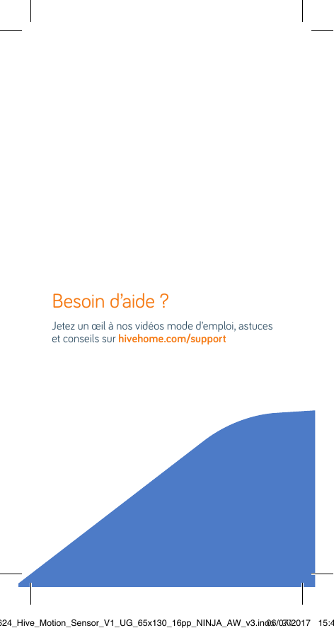 Besoin d’aide ?   Jetez un œil à nos vidéos mode d’emploi, astuces et conseils sur hivehome.com/support22624_Hive_Motion_Sensor_V1_UG_65x130_16pp_NINJA_AW_v3.indd   2006/07/2017   15:45