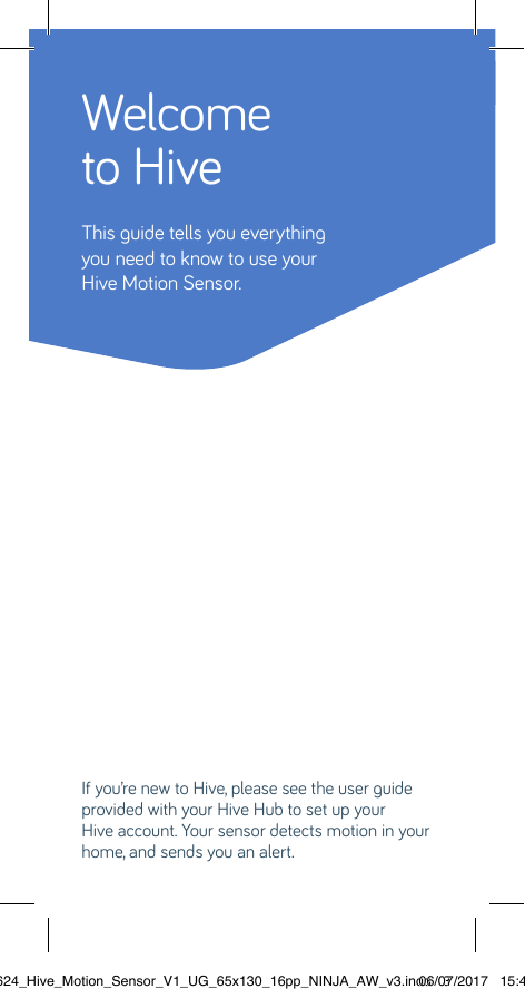 Welcome to HiveThis guide tells you everythingyou need to know to use yourHive Motion Sensor. If you’re new to Hive, please see the user guide provided with your Hive Hub to set up your  Hive account. Your sensor detects motion in your home, and sends you an alert. 22624_Hive_Motion_Sensor_V1_UG_65x130_16pp_NINJA_AW_v3.indd   306/07/2017   15:45