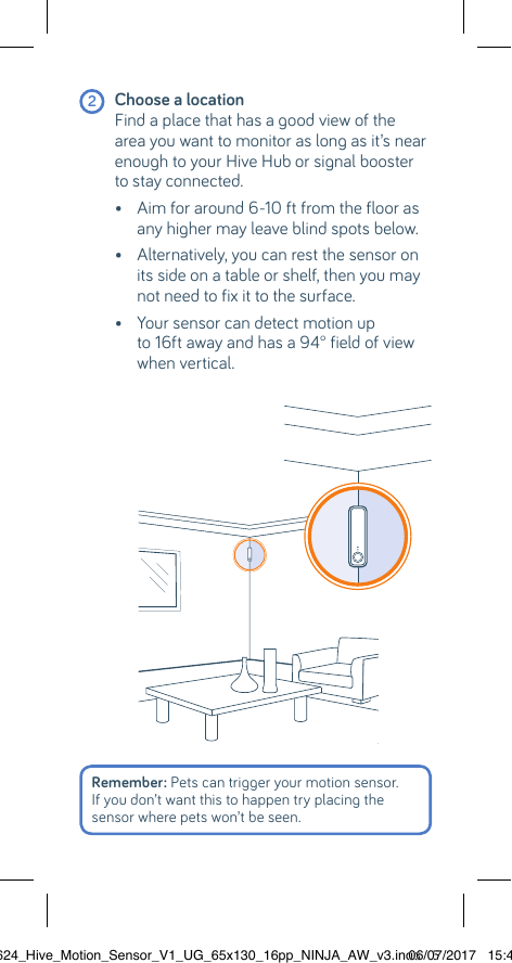  2 Choose a location Find a place that has a good view of the area you want to monitor as long as it’s near enough to your Hive Hub or signal booster to stay connected.  •  Aim for around 6-10 ft from the floor as any higher may leave blind spots below.  •  Alternatively, you can rest the sensor on its side on a table or shelf, then you may not need to fix it to the surface.    •  Your sensor can detect motion up to 16ft away and has a 94° field of view when vertical.Remember: Pets can trigger your motion sensor. If you don’t want this to happen try placing the sensor where pets won’t be seen.22624_Hive_Motion_Sensor_V1_UG_65x130_16pp_NINJA_AW_v3.indd   506/07/2017   15:45