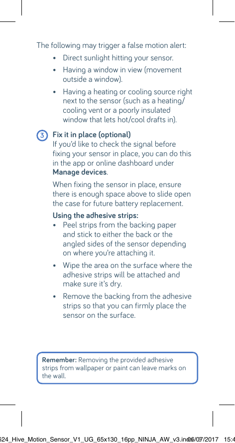 The following may trigger a false motion alert:   •  Direct sunlight hitting your sensor.  •  Having a window in view (movement outside a window).  •  Having a heating or cooling source right next to the sensor (such as a heating/cooling vent or a poorly insulated  window that lets hot/cool drafts in). 3 Fix it in place (optional)    If you’d like to check the signal before fixing your sensor in place, you can do this in the app or online dashboard under Manage devices.   When fixing the sensor in place, ensure there is enough space above to slide open the case for future battery replacement.  Using the adhesive strips:    •  Peel strips from the backing paper and stick to either the back or the  angled sides of the sensor depending on where you’re attaching it.  •  Wipe the area on the surface where the adhesive strips will be attached and make sure it’s dry.   •  Remove the backing from the adhesive strips so that you can firmly place the sensor on the surface.Remember: Removing the provided adhesive strips from wallpaper or paint can leave marks on the wall.22624_Hive_Motion_Sensor_V1_UG_65x130_16pp_NINJA_AW_v3.indd   606/07/2017   15:45