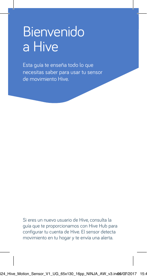 Bienvenido a HiveEsta guía te enseña todo lo que necesitas saber para usar tu sensor de movimiento Hive.Si eres un nuevo usuario de Hive, consulta la guía que te proporcionamos con Hive Hub para configurar tu cuenta de Hive. El sensor detecta movimiento en tu hogar y te envía una alerta. 22624_Hive_Motion_Sensor_V1_UG_65x130_16pp_NINJA_AW_v3.indd   906/07/2017   15:45