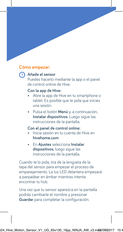 Cómo empezar:  1 Añade el sensor    Puedes hacerlo mediante la app o el panel de control online de Hive.Con la app de Hive:   •  Abre la app de Hive en tu smartphone o tablet. Es posible que te pida que inicies una sesión.  •  Pulsa el botón Menú y, a continuación, Instalar dispositivos. Luego sigue las instrucciones de la pantalla.Con el panel de control online:   •  Inicia sesión en tu cuenta de Hive en hivehome.com   •  En Ajustes selecciona Instalar dispositivos, luego sigue las instrucciones de la pantalla.Cuando te lo pida, tira de la lengüeta de la tapa del sensor para empezar el proceso de emparejamiento. La luz LED delantera empezará a parpadear en ámbar mientras intenta  encontrar tu hub. Una vez que tu sensor aparezca en la pantalla podrás cambiarle el nombre y presionar  Guardar para completar la configuración.22624_Hive_Motion_Sensor_V1_UG_65x130_16pp_NINJA_AW_v3.indd   1006/07/2017   15:45