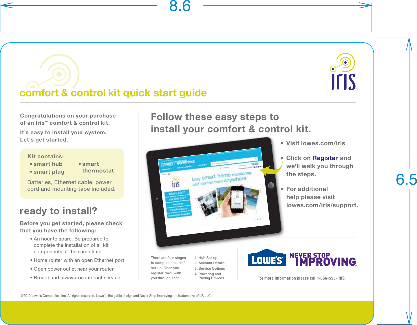 comfort &amp; control kit quick start guideKit contains:Batteries, Ethernet cable, power cord and mounting tape included.• smart thermostat• smart hub• smart plugCongratulations on your purchase of an Iris™ comfort &amp; control kit. It’s easy to install your system. Let’s get started.Follow these easy steps to install your comfort &amp; control kit.©2012 Lowe&apos;s Companies, Inc. All rights reserved. Lowe&apos;s, the gable design and Never Stop Improving are trademarks of LF, LLC.•  Visit lowes.com/iris•  Click on Register and we’ll walk you through the steps.•  For additional help please visit lowes.com/iris/support.For more information please call 1-866-555-IRIS.ready to install?Before you get started, please check that you have the following:  • An hour to spare. Be prepared to complete the installation of all kit components at the same time.  • Home router with an open Ethernet port  • Open power outlet near your router  • Broadband always-on internet serviceRegisterThere are four stages to complete the Iris™ set-up. Once you register, we’ll walk you through each:1. Hub Set-up 2. Account Details3. Service Options4. Powering and  Pairing  Devices8.66.5