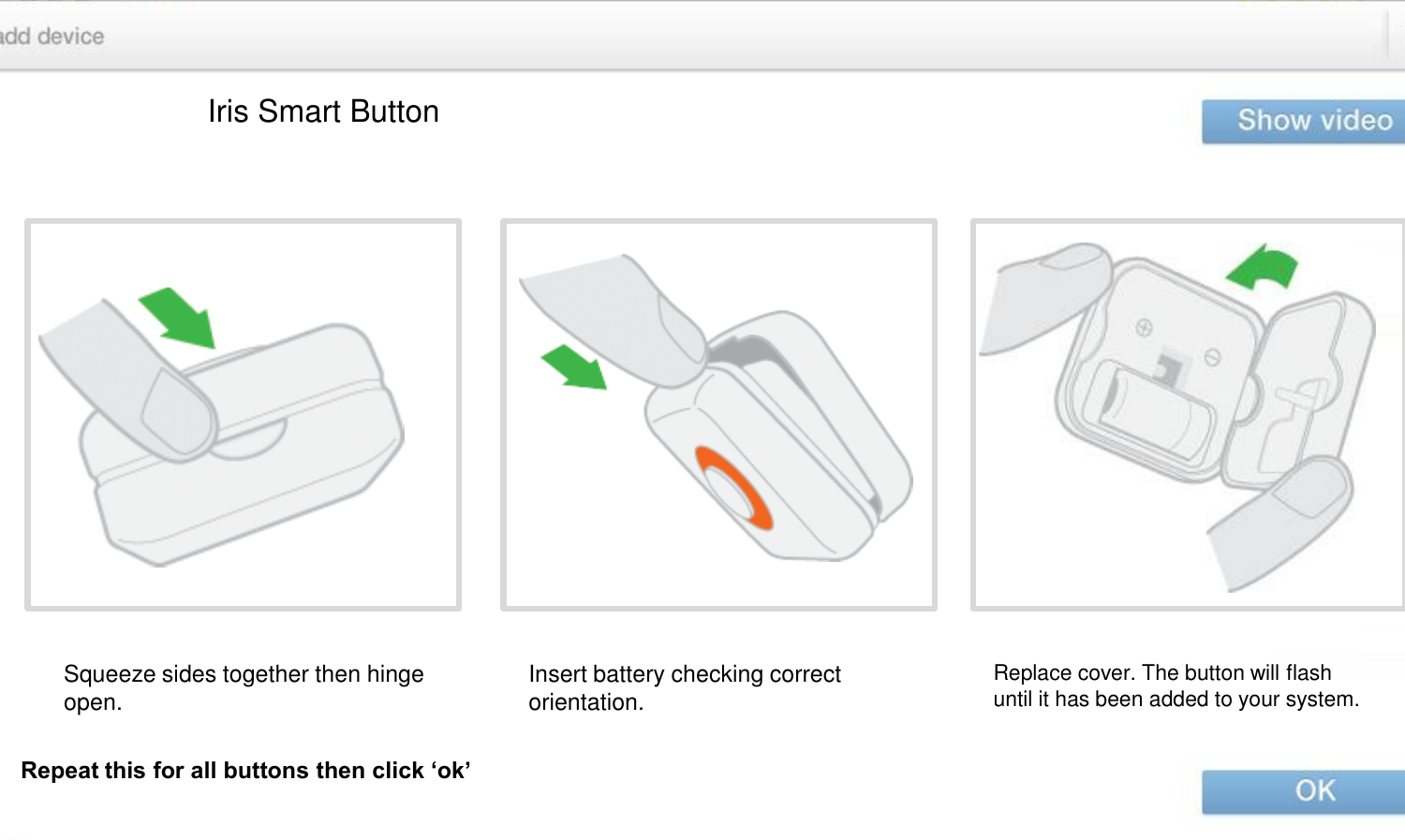 Iris Smart Button Squeeze sides together then hinge open.  Insert battery checking correct orientation.  Replace cover. The button will flash until it has been added to your system.   Repeat this for all buttons then click ‘ok’ 