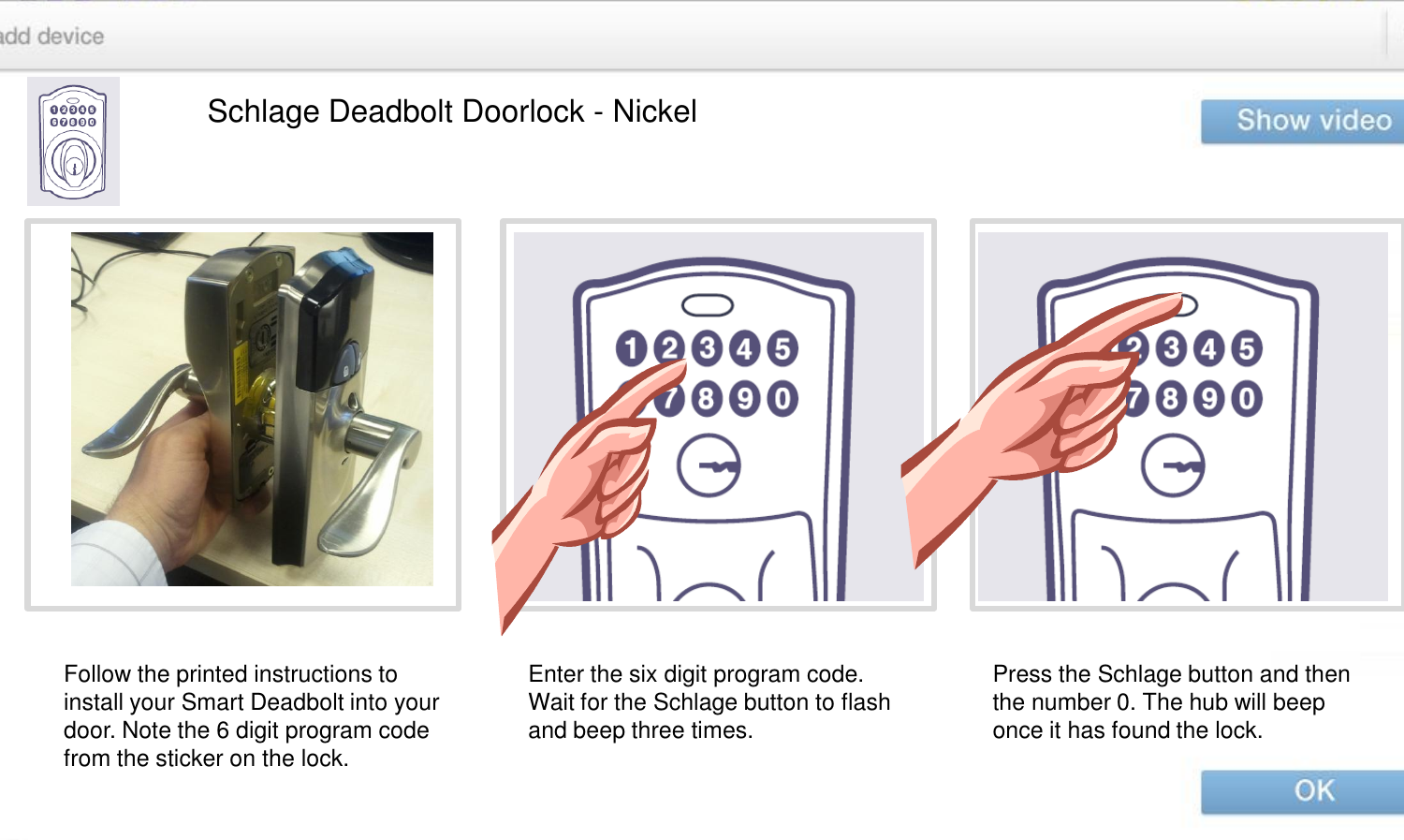 Schlage Deadbolt Doorlock - Nickel Follow the printed instructions to install your Smart Deadbolt into your door. Note the 6 digit program code from the sticker on the lock.  Enter the six digit program code. Wait for the Schlage button to flash and beep three times.   Press the Schlage button and then the number 0. The hub will beep once it has found the lock.  