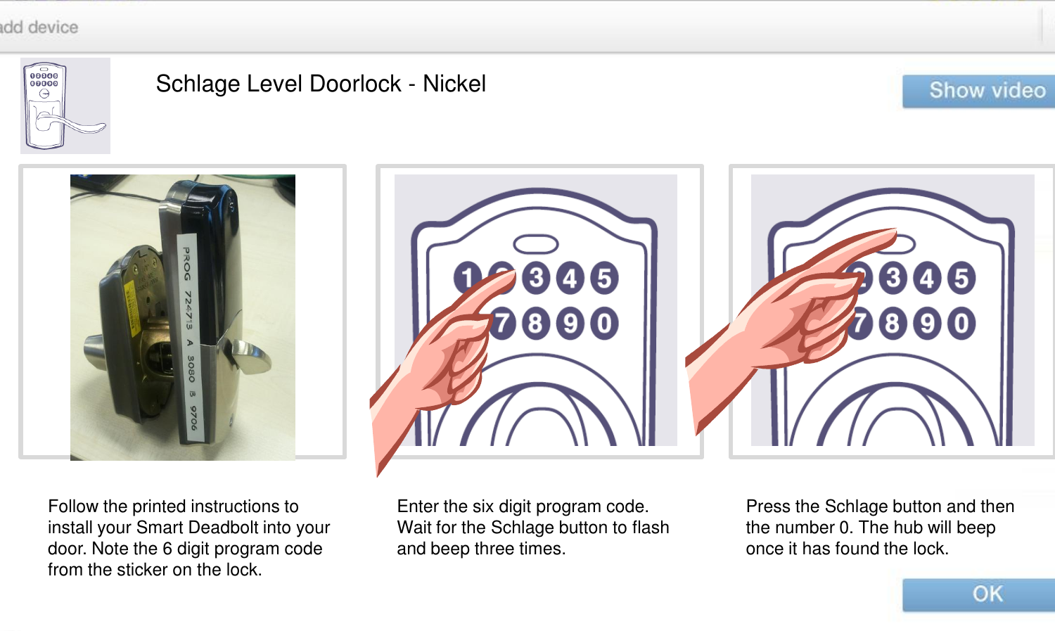 Schlage Level Doorlock - Nickel Follow the printed instructions to install your Smart Deadbolt into your door. Note the 6 digit program code from the sticker on the lock. Enter the six digit program code. Wait for the Schlage button to flash and beep three times.  Press the Schlage button and then the number 0. The hub will beep once it has found the lock. 