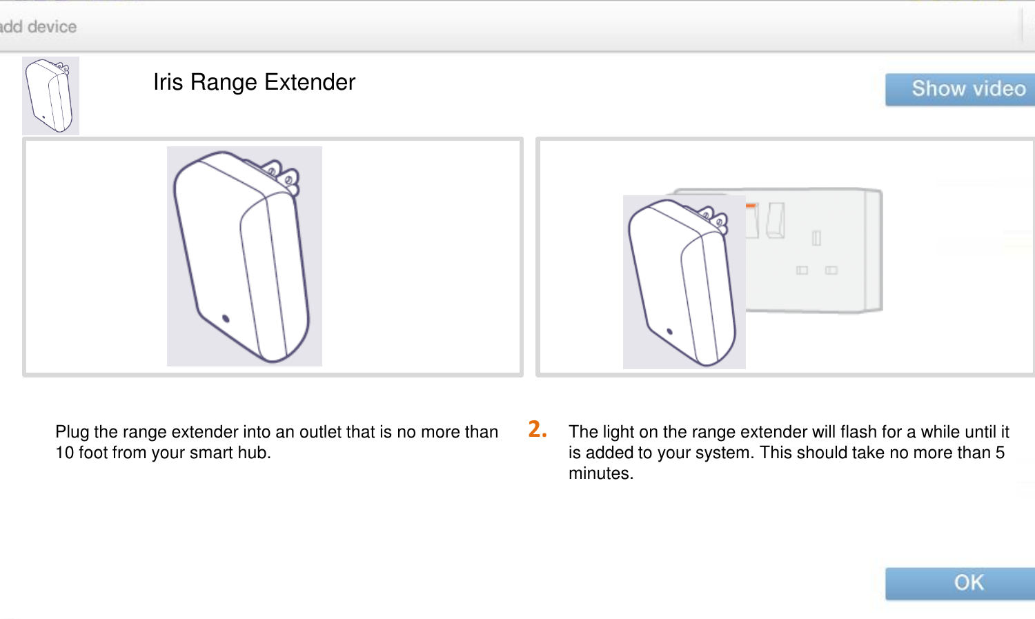 2. Iris Range Extender The light on the range extender will flash for a while until it is added to your system. This should take no more than 5 minutes. Plug the range extender into an outlet that is no more than 10 foot from your smart hub. 