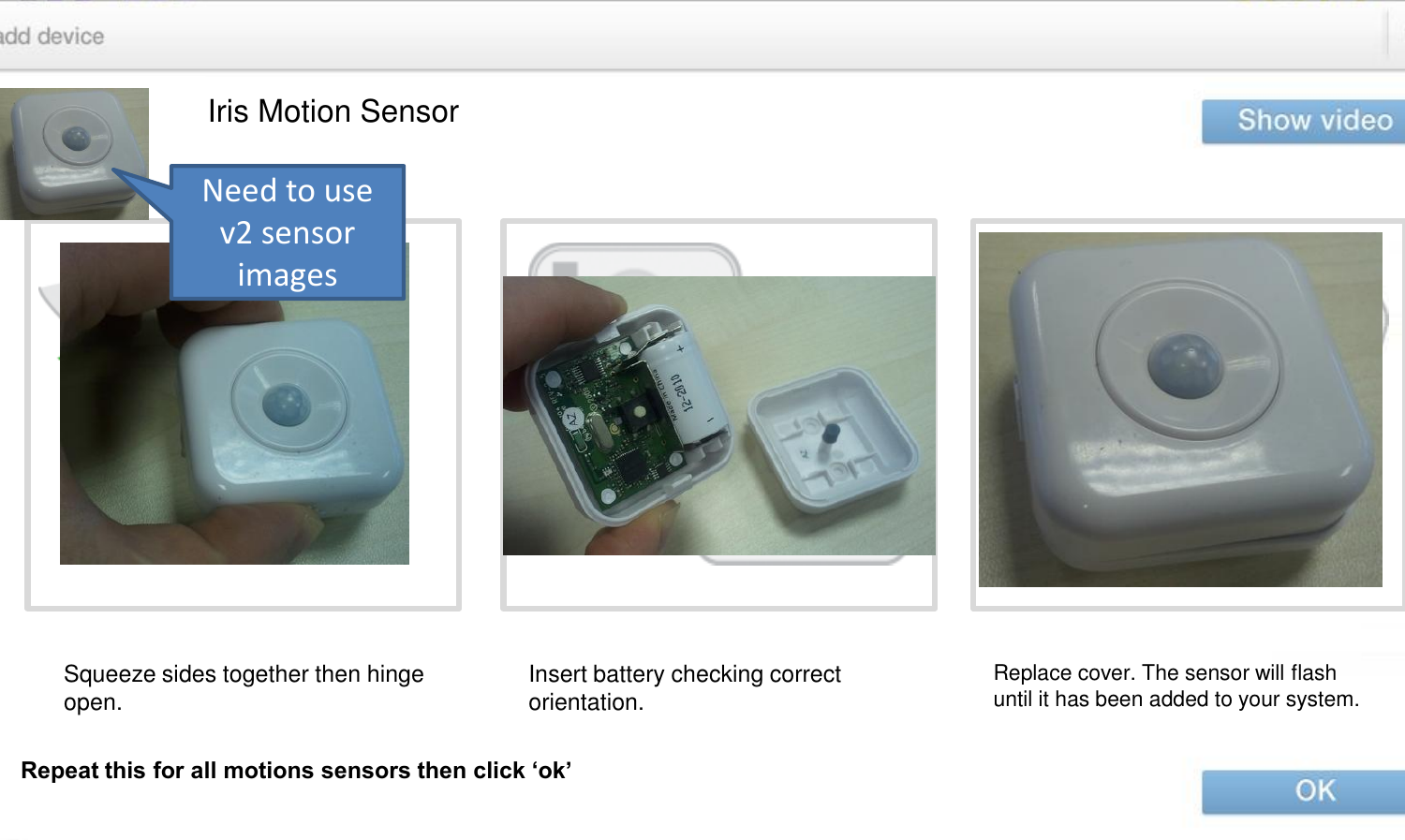 Iris Motion Sensor Squeeze sides together then hinge open.  Insert battery checking correct orientation.  Replace cover. The sensor will flash until it has been added to your system. Repeat this for all motions sensors then click ‘ok’ Need to use v2 sensor images 