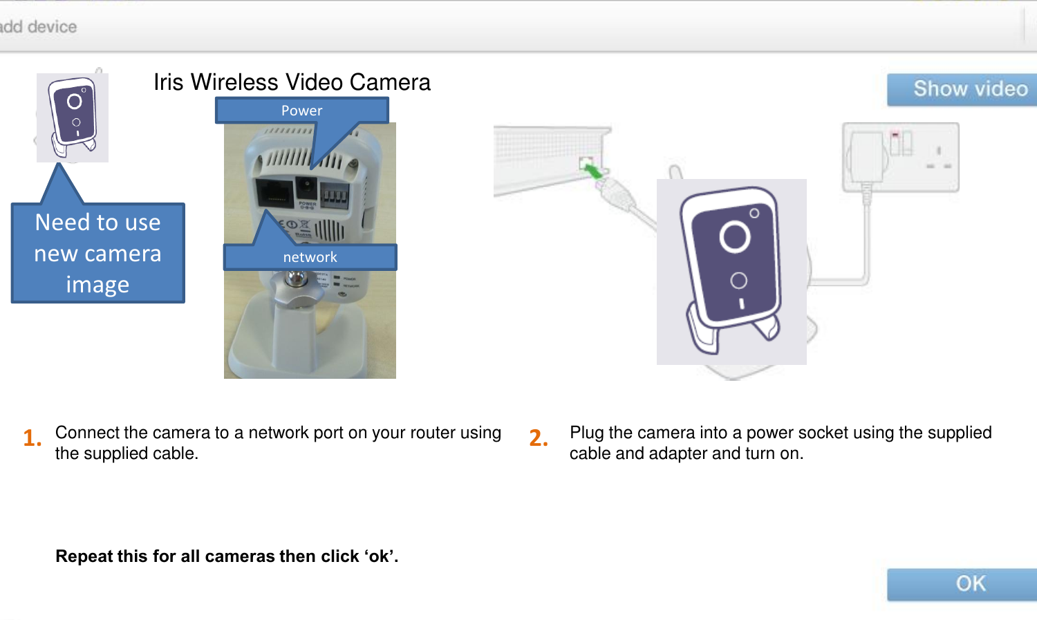 Iris Wireless Video Camera Plug the camera into a power socket using the supplied cable and adapter and turn on. Connect the camera to a network port on your router using the supplied cable. 1. 2. Repeat this for all cameras then click ‘ok’. Need to use new camera image network Power 