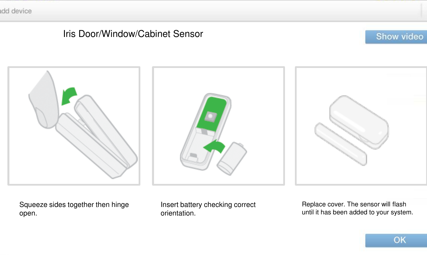 Iris Door/Window/Cabinet Sensor Squeeze sides together then hinge open.  Insert battery checking correct orientation.  Replace cover. The sensor will flash until it has been added to your system.  