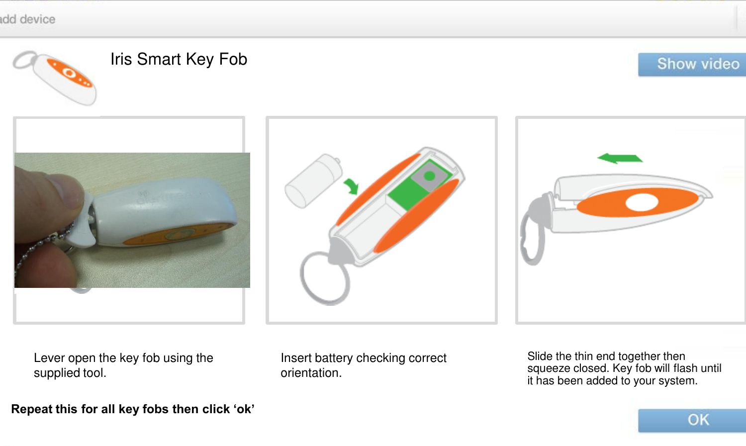 Iris Smart Key Fob Lever open the key fob using the supplied tool.  Insert battery checking correct orientation.  Slide the thin end together then squeeze closed. Key fob will flash until it has been added to your system. Repeat this for all key fobs then click ‘ok’ 