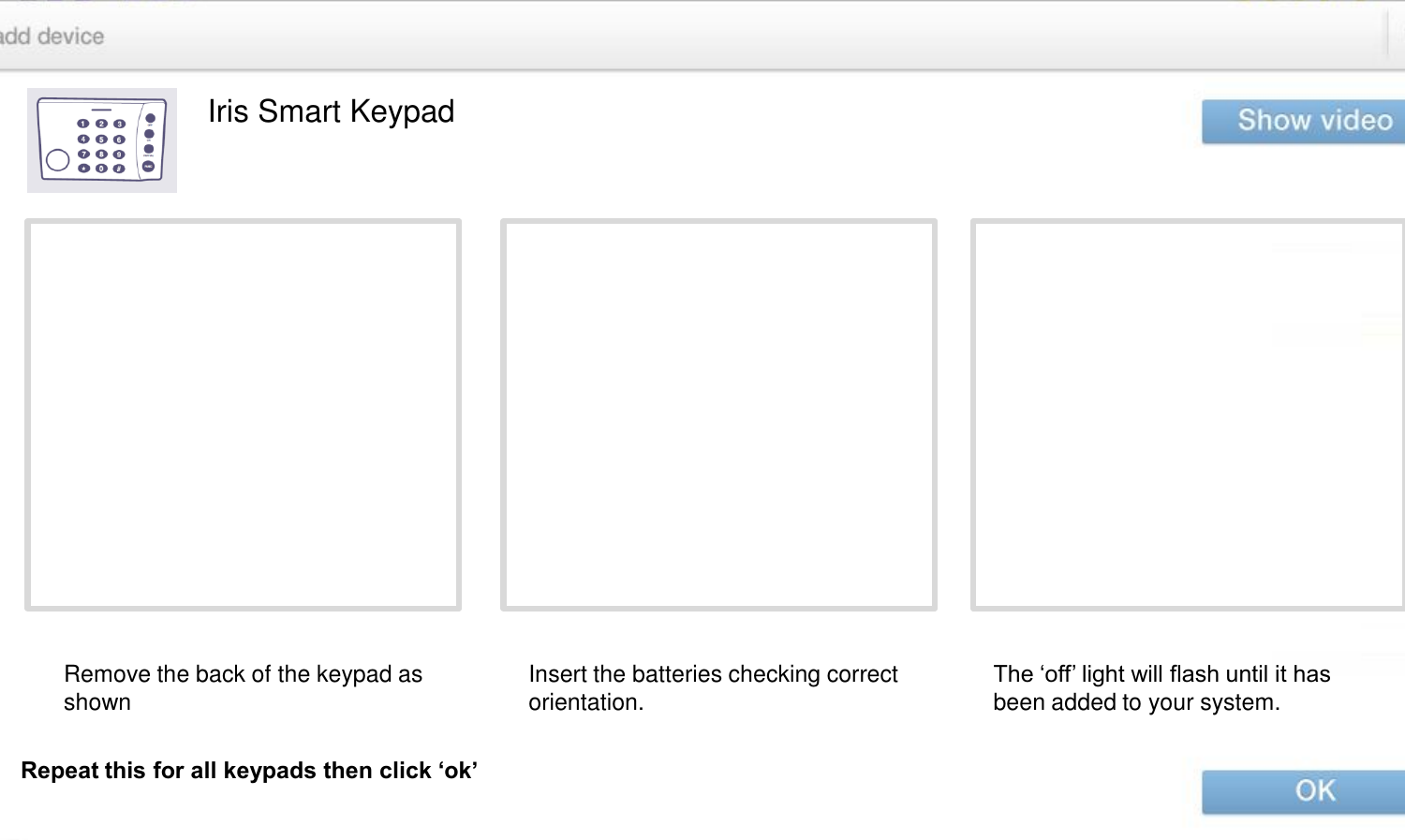 Iris Smart Keypad Remove the back of the keypad as shown  Insert the batteries checking correct orientation. The ‘off’ light will flash until it has been added to your system. Repeat this for all keypads then click ‘ok’ 