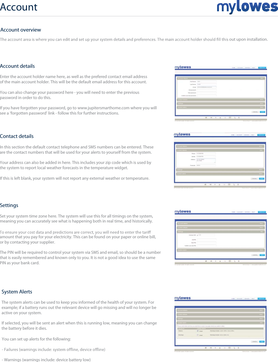 Account+Account detailsEnter the account holder name here, as well as the prefered contact email addressof the main account holder. This will be the default email address for this account.You can also change your password here - you will need to enter the previous password in order to do this.  If you have forgotten your password, go to www.jupitersmarthome.com where you will see a ‘forgotten password’ link - follow this for further instructions.Contact detailsIn this section the default contact telephone and SMS numbers can be entered. These are the contact numbers that will be used for your alerts to yourself from the system.Your address can also be added in here. This includes your zip code which is used by the system to report local weather forecasts in the temperature widget.If this is left blank, your system will not report any external weather or temperature.SettingsSet your system time zone here. The system will use this for all timings on the system, meaning you can accurately see what is happening both in real time, and historically.amount that you pay for your electricity. This can be found on your paper or online bill,or by contacting your supplier.The PIN will be required to control your system via SMS and email, so should be a number that is easily remembered and known only to you. It is not a good idea to use the same PIN as your bank card.System AlertsThe system alerts can be used to keep you informed of the health of your system. For example; if a battery runs out the relevant device will go missing and will no longer beactive on your system.If selected, you will be sent an alert when this is running low, meaning you can change the battery before it dies.You can set up alerts for the following:- Warnings (warnings include: device battery low)Account overviewout upon installation.