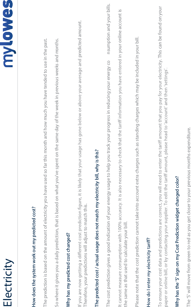 Electricity+How does the system work out my predicted cost?The prediction is based on the amount of electricity you have used so far this month and how much you have tended to use in the past.So where it gives you a daily prediction, that is based on what you’ve spent on the same day of the week in previous weeks and months.Why has my predicted cost changed?predicted amount. Therefore, your predictions will adjust to match this.The predicted cost / actual usage does not match my electricity bill, why is this?The cost prediction gives a good indication of your energy usage to help you track your progress in reducing your energy co nsumption and your bills.your online account is the same as that used to calculate your bill. Please note that the cost prediction cannot take into account extra charges such as standing charges which may be included in your bill.. This can be found on your Why has the ‘$’ sign on my Cost Prediction widget changed color?The ‘S’ will move from green to red as you get closer to your previous months expenditure.