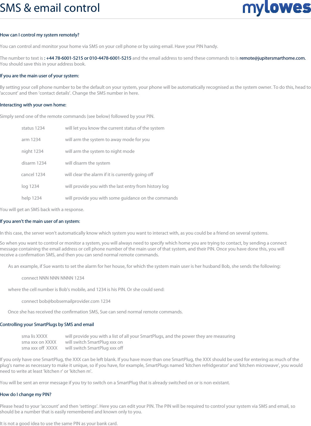 How can I control my system remotely?You can control and monitor your home via SMS on your cell phone or by using email. Have your PIN handy.The number to text isYou should save this in your address book. : +44 78-6001-5215 or 010-4478-6001-5215 and the email address to send these commands to is remote@jupitersmarthome.com. If you are the main user of your system:By setting your cell phone number to be the default on your system, your phone will be automatically recognised as the system owner. To do this, head to‘account’ and then ‘contact details’. Change the SMS number in here. Interacting with your own home:Simply send one of the remote commands (see below) followed by your PIN.   status 1234   will let you know the current status of the system   arm 1234     will arm the system to away mode for you   night 1234   will arm the system to night mode   disarm 1234   will disarm the system   log 1234     will provide you with the last entry from history log   help 1234    will provide you with some guidance on the commandsYou will get an SMS back with a response.If you aren&apos;t the main user of an system:In this case, the server won&apos;t automatically know which system you want to interact with, as you could be a friend on several systems. So when you want to control or monitor a system, you will always need to specify which home you are trying to contact, by sending a connectmessage containing the email address or cell phone number of the main user of that system, and their PIN. Once you have done this, you will As an example, if Sue wants to set the alarm for her house, for which the system main user is her husband Bob, she sends the following:  connect NNN NNN NNNN 1234 where the cell number is Bob&apos;s mobile, and 1234 is his PIN. Or she could send:  connect bob@bobsemailprovider.com 1234Controlling your SmartPlugs by SMS and email  sma lis XXXX   will provide you with a list of all your SmartPlugs, and the power they are measuring  sma xxx on XXXX   will switch SmartPlug xxx onIf you only have one SmartPlug, the XXX can be left blank. If you have more than one SmartPlug, the XXX should be used for entering as much of the plug&apos;s name as necessary to make it unique, so if you have, for example, SmartPlugs named &apos;kitchen refridgerator&apos; and &apos;kitchen microwave&apos;, you would need to write at least &apos;kitchen r’ or &apos;kitchen m&apos;.You will be sent an error message if you try to switch on a SmartPlug that is already switched on or is non existant.How do I change my PIN?Please head to your ‘account’ and then ‘settings’. Here you can edit your PIN. The PIN will be required to control your system via SMS and email, so should be a number that is easily remembered and known only to you. It is not a good idea to use the same PIN as your bank card.   cancel 1234   will clear the alarm if it is currently going oreceive a conrmation SMS, and then you can send normal remote commands.  sma xxx o  XXXX  will switch SmartPlug xxx o Once she has received the conrmation SMS, Sue can send normal remote commands.SMS &amp; email control