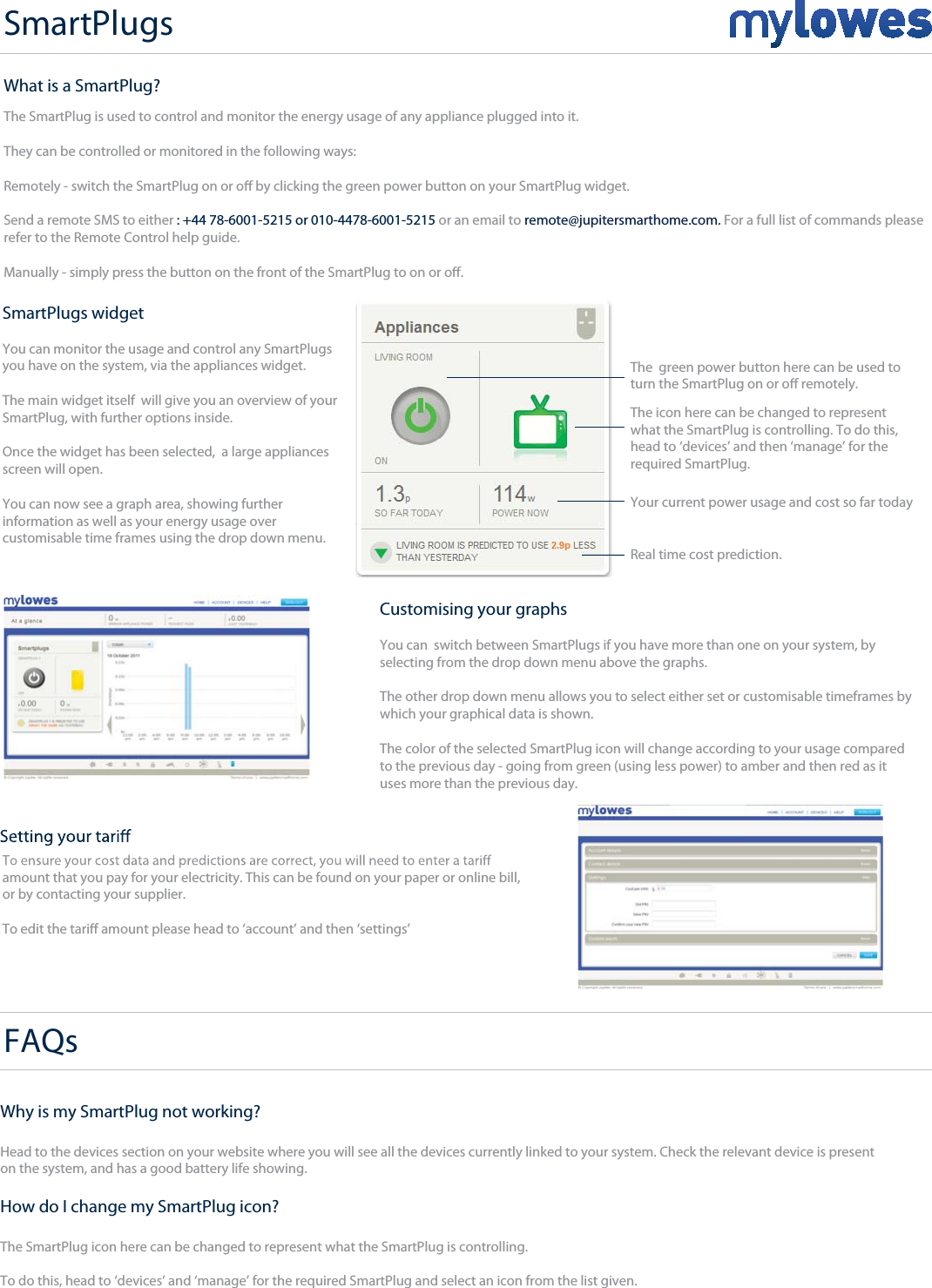 SmartPlugs+SmartPlugs widget You can monitor the usage and control any SmartPlugs you have on the system, via the appliances widget.The main widget itself  will give you an overview of your SmartPlug, with further options inside.Once the widget has been selected,  a large appliances screen will open.You can now see a graph area, showing further information as well as your energy usage over customisable time frames using the drop down menu.The  green power button here can be used toturn the SmartPlug on or o remotely.Your current power usage and cost so far todayThe icon here can be changed to represent what the SmartPlug is controlling. To do this, head to ‘devices’ and then ‘manage’ for the required SmartPlug.Real time cost prediction.Customising your graphsYou can  switch between SmartPlugs if you have more than one on your system, by selecting from the drop down menu above the graphs.The other drop down menu allows you to select either set or customisable timeframes by which your graphical data is shown.The color of the selected SmartPlug icon will change according to your usage comparedto the previous day - going from green (using less power) to amber and then red as ituses more than the previous day.FAQs  amount that you pay for your electricity. This can be found on your paper or online bill, or by contacting your supplier.To edit the tari amount please head to ‘account’ and then ‘settings’What is a SmartPlug?The SmartPlug is used to control and monitor the energy usage of any appliance plugged into it.They can be controlled or monitored in the following ways:Remotely - switch the SmartPlug on or o by clicking the green power button on your SmartPlug widget.Send a remote SMS to either : +44 78-6001-5215 or 010-4478-6001-5215 or an email to remote@jupitersmarthome.com. For a full list of commands pleaserefer to the Remote Control help guide.Manually - simply press the button on the front of the SmartPlug to on or o. Why is my SmartPlug not working?Head to the devices section on your website where you will see all the devices currently linked to your system. Check the relevant device is presenton the system, and has a good battery life showing.How do I change my SmartPlug icon?The SmartPlug icon here can be changed to represent what the SmartPlug is controlling.To do this, head to ‘devices’ and ‘manage’ for the required SmartPlug and select an icon from the list given.
