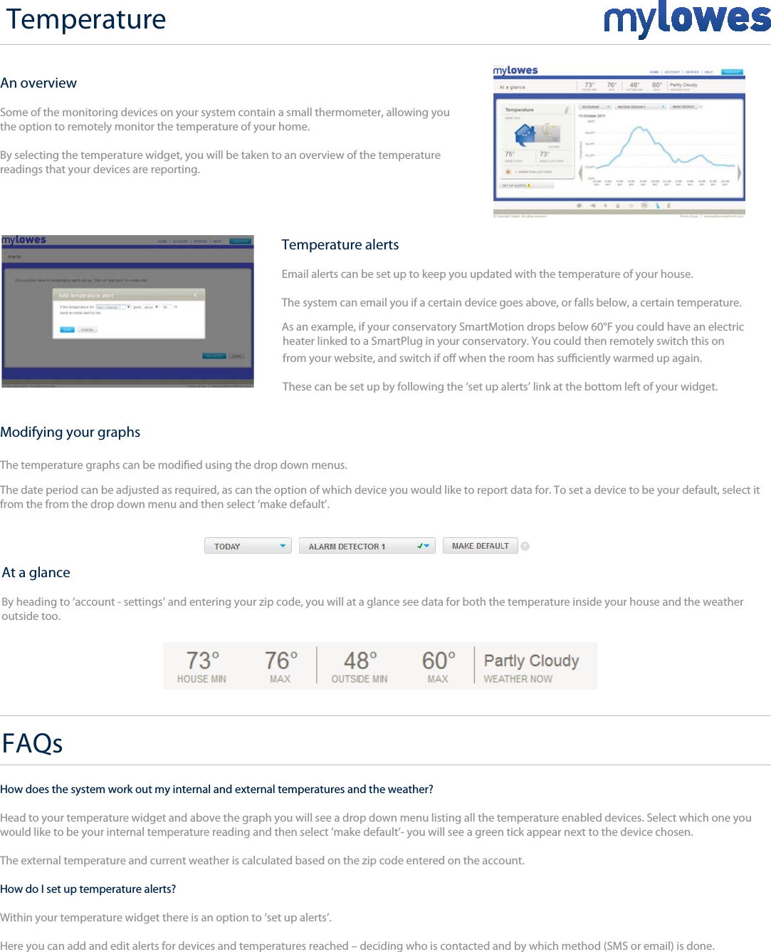 +An overviewSome of the monitoring devices on your system contain a small thermometer, allowing you  the option to remotely monitor the temperature of your home.By selecting the temperature widget, you will be taken to an overview of the temperature readings that your devices are reporting.Modifying your graphsThe date period can be adjusted as required, as can the option of which device you would like to report data for. To set a device to be your default, select it from the from the drop down menu and then select ‘make default’.At a glanceBy heading to ‘account - settings’ and entering your zip code, you will at a glance see data for both the temperature inside your house and the weather outside too.Temperature alertsEmail alerts can be set up to keep you updated with the temperature of your house.The system can email you if a certain device goes above, or falls below, a certain temperature. As an example, if your conservatory SmartMotion drops below 60°F you could have an electricheater linked to a SmartPlug in your conservatory. You could then remotely switch this onFAQsHow does the system work out my internal and external temperatures and the weather?Head to your temperature widget and above the graph you will see a drop down menu listing all the temperature enabled devices. Select which one you   would like to be your internal temperature reading and then select ‘make default’- you will see a green tick appear next to the device chosen.The external temperature and current weather is calculated based on the zip code entered on the account.How do I set up temperature alerts?Within your temperature widget there is an option to ‘set up alerts’. Here you can add and edit alerts for devices and temperatures reached – deciding who is contacted and by which method (SMS or email) is done.The temperature graphs can be modied using the drop down menus. from your website, and switch if o when the room has suciently warmed up again. These can be set up by following the ‘set up alerts’ link at the bottom left of your widget.Temperature