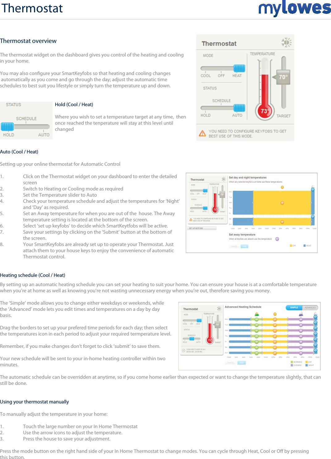 Thermostat overviewThe thermostat widget on the dashboard gives you control of the heating and cooling in your home.  You may also congure your SmartKeyfobs so that heating and cooling changes automatically as you come and go through the day; adjust the automatic time schedules to best suit you lifestyle or simply turn the temperature up and down. Thermostat Hold (Cool / Heat)Where you wish to set a temperature target at any time,  thenonce reached the tenperature will stay at this level untilchangedAuto (Cool / Heat)Setting up your online thermostat for Automatic Control 1.  Click on the Thermostat widget on your dashboard to  enter the detailed screen 2.  Switch to Heating or Cooling mode as required 3.  Set the Temperature slider to Auto 4.  Check your temperature schedule and adjust the temperatures for ‘Night’   and ‘Day’ as required. 5.  Set an Away temperature for when you are out of the  house. The Away   temperature setting is located at the bottom of the screen. 6.  Select ‘set up keyfobs’ to decide which SmartKeytfobs will be active.7.  Save your settings by clicking on the ‘Submit’ button at the bottom of  the screen. 8.  Your SmartKeyfobs are already set up to operate your Thermostat. Just   attach them to your house keys to enjoy the convenience of automatic  Thermostat control. By setting up an automatic heating schedule you can set your heating to suit your home. You can ensure your house is at a comfortable temperature when you’re at home as well as knowing you’re not wasting unnecessary energy when you’re out, therefore saving you money.The ‘Simple’ mode allows you to change either weekdays or weekends, while the ‘Advanced’ mode lets you edit times and temperatures on a day by day basis.Drag the borders to set up your prefered time periods for each day; then selectthe temperatures icon in each period to adjust your required termperature level.Remember, if you make changes don’t forget to click ‘submit’ to save them. Your new schedule will be sent to your in-home heating controller within two minutes.The automatic schedule can be overridden at anytime, so if you come home earlier than expected or want to change the temperature slightly, that can still be done.Heating schedule (Cool / Heat)Using your thermostat manually To manually adjust the temperature in your home:1.  Touch the large number on your In Home Thermostat2.  Use the arrow icons to adjust the temperature.3.  Press the house to save your adjustment.Press the mode button on the right hand side of your In Home Thermostat to change modes. You can cycle through Heat, Cool or O by pressing this button.