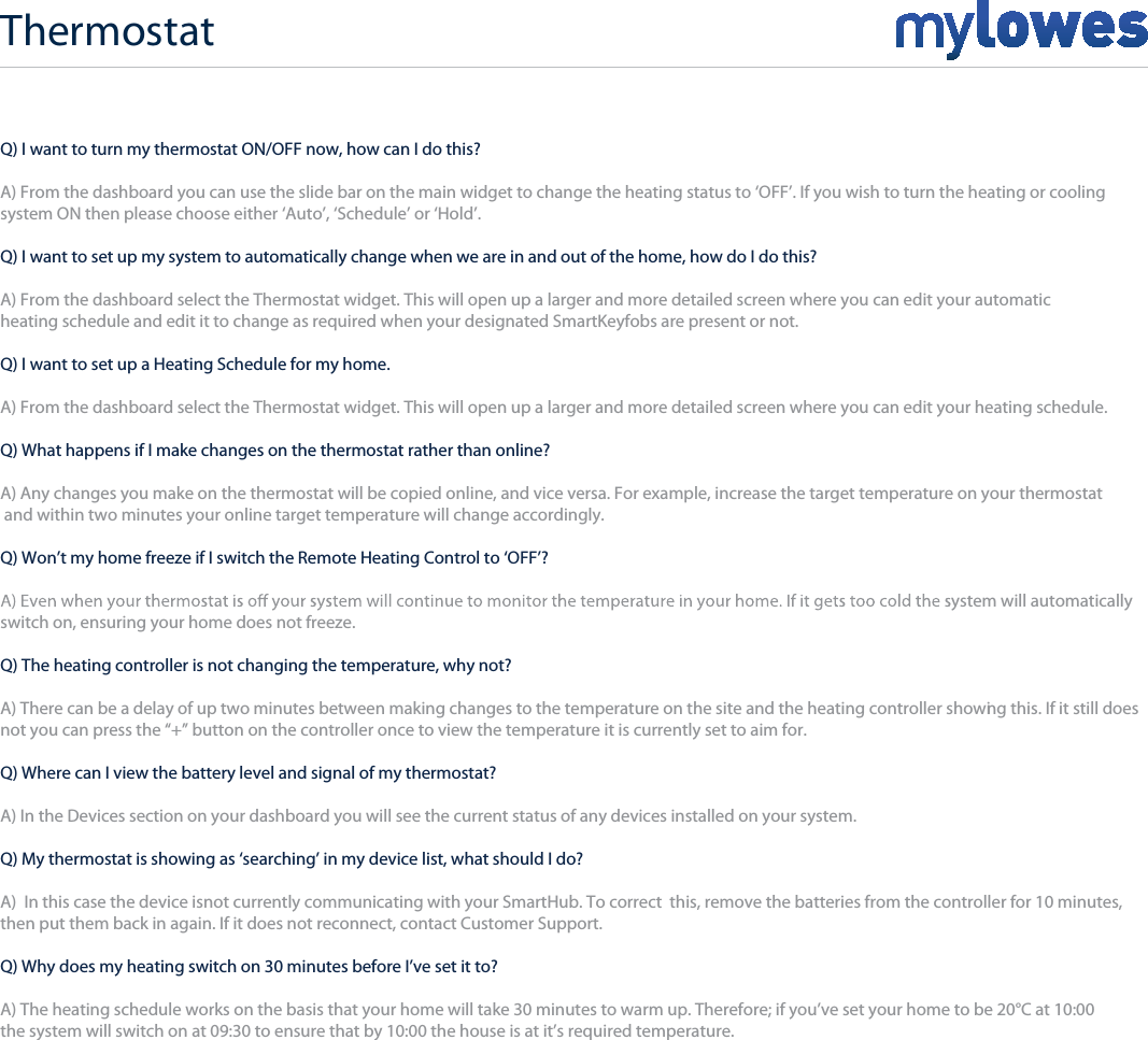 Q) I want to turn my thermostat ON/OFF now, how can I do this?A) From the dashboard you can use the slide bar on the main widget to change the heating status to ‘OFF’. If you wish to turn the heating or coolingsystem ON then please choose either ‘Auto’, ‘Schedule’ or ‘Hold’.Q) I want to set up my system to automatically change when we are in and out of the home, how do I do this?A) From the dashboard select the Thermostat widget. This will open up a larger and more detailed screen where you can edit your automatic heating schedule and edit it to change as required when your designated SmartKeyfobs are present or not.Q) I want to set up a Heating Schedule for my home.A) From the dashboard select the Thermostat widget. This will open up a larger and more detailed screen where you can edit your heating schedule.Q) What happens if I make changes on the thermostat rather than online?A) Any changes you make on the thermostat will be copied online, and vice versa. For example, increase the target temperature on your thermostat and within two minutes your online target temperature will change accordingly.Q) Won’t my home freeze if I switch the Remote Heating Control to ‘OFF’?ystem will automatically switch on, ensuring your home does not freeze.Q) The heating controller is not changing the temperature, why not?A) There can be a delay of up two minutes between making changes to the temperature on the site and the heating controller showing this. If it still does not you can press the “+” button on the controller once to view the temperature it is currently set to aim for.Q) Where can I view the battery level and signal of my thermostat?A) In the Devices section on your dashboard you will see the current status of any devices installed on your system.Q) My thermostat is showing as ‘searching’ in my device list, what should I do?A)  In this case the device isnot currently communicating with your SmartHub. To correct  this, remove the batteries from the controller for 10 minutes, then put them back in again. If it does not reconnect, contact Customer Support.Q) Why does my heating switch on 30 minutes before I’ve set it to?A) The heating schedule works on the basis that your home will take 30 minutes to warm up. Therefore; if you’ve set your home to be 20°C at 10:00 the system will switch on at 09:30 to ensure that by 10:00 the house is at it’s required temperature. Thermostat